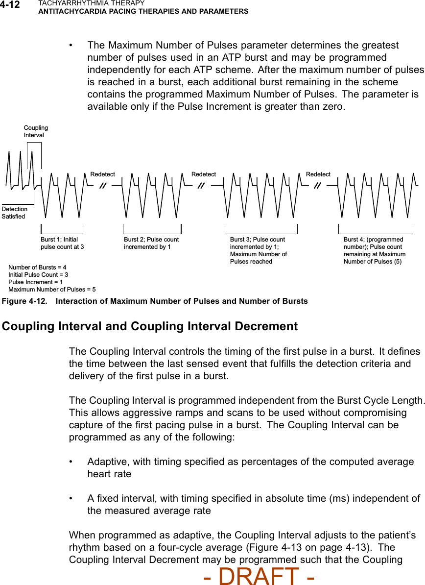 4-12 TACHYARRHYTHMIA THERAPYANTITACHYCARDIA PACING THERAPIES AND PARAMETERS• The Maximum Number of Pulses parameter determines the greatestnumber of pulses used in an ATP burst and may be programmedindependently for each ATP scheme. After the maximum number of pulsesis reached in a burst, each additional burst remaining in the schemecontains the programmed Maximum Number of Pulses. The parameter isavailable only if the Pulse Increment is greater than zero.Coupling IntervalRedetect Redetect RedetectDetection SatisfiedBurst 1; Initial pulse count at 3Burst 2; Pulse count incremented by 1Burst 3; Pulse count incremented by 1; Maximum Number of Pulses reachedBurst 4; (programmed number); Pulse count remaining at Maximum Number of Pulses (5)Number of Bursts = 4Initial Pulse Count = 3Pulse Increment = 1Maximum Number of Pulses = 5Figure 4-12. Interaction of Maximum Number of Pulses and Number of BurstsCoupling Interval and Coupling Interval DecrementThe Coupling Interval controls the timing of the ﬁrstpulseinaburst.Itdeﬁnesthetimebetweenthelastsensedeventthatfulﬁlls the detection criteria anddelivery of the ﬁrst pulse in a burst.The Coupling Interval is programmed independent from the Burst Cycle Length.This allows aggressive ramps and scans to be used without compromisingcapture of the ﬁrst pacing pulse in a burst. The Coupling Interval can beprogrammed as any of the following:• Adaptive, with timing speciﬁed as percentages of the computed averageheart rate•Aﬁxed interval, with timing speciﬁed in absolute time (ms) independent ofthe measured average rateWhen programmed as adaptive, the Coupling Interval adjusts to the patient’srhythmbasedonafour-cycleaverage(Figure4-13onpage4-13). TheCoupling Interval Decrement may be programmed such that the Coupling- DRAFT -