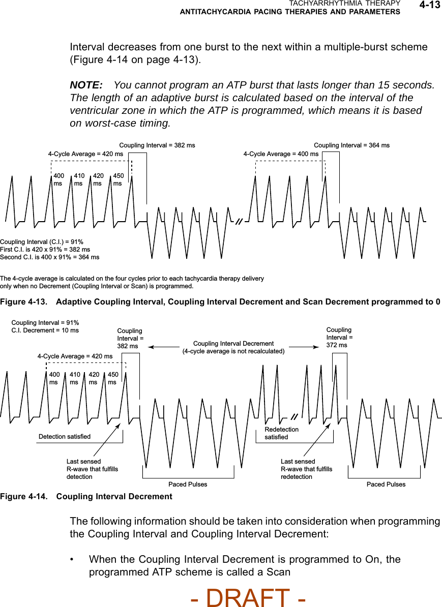 TACHYARRHYTHMIA THERAPYANTITACHYCARDIA PACING THERAPIES AND PARAMETERS 4-13Interval decreases from one burst to the next within a multiple-burst scheme(Figure4-14onpage4-13).NOTE: You cannot program an ATP burst that lasts longer than 15 seconds.The length of an adaptive burst is calculated based on the interval of theventricular zone in which the ATP is programmed, which means it is basedon worst-case timing.Coupling Interval = 382 ms4-Cycle Average = 420 ms400 ms410 ms420 ms450 msCoupling Interval (C.I.) = 91%First C.I. is 420 x 91% = 382 msSecond C.I. is 400 x 91% = 364 msThe 4-cycle average is calculated on the four cycles prior to each tachycardia therapy delivery only when no Decrement (Coupling Interval or Scan) is programmed.Coupling Interval = 364 ms4-Cycle Average = 400 msFigure 4-13. Adaptive Coupling Interval, Coupling Interval Decrement and Scan Decrement programmed to 0Coupling Interval = 91%C.I. Decrement = 10 ms4-Cycle Average = 420 msCoupling Interval = 382 ms Coupling Interval Decrement(4-cycle average is not recalculated)Coupling Interval = 372 msPaced PulsesLast sensed R-wave that fulfills redetectionRedetection satisfiedPaced PulsesLast sensed R-wave that fulfills detectionDetection satisfied400 ms410 ms420 ms450 msFigure 4-14. Coupling Interval DecrementThe following information should be taken into consideration when programmingthe Coupling Interval and Coupling Interval Decrement:• When the Coupling Interval Decrement is programmed to On, theprogrammedATPschemeiscalledaScan- DRAFT -