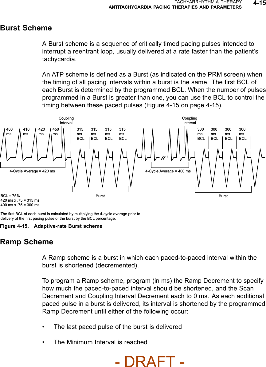 TACHYARRHYTHMIA THERAPYANTITACHYCARDIA PACING THERAPIES AND PARAMETERS 4-15Burst SchemeA Burst scheme is a sequence of critically timed pacing pulses intended tointerrupt a reentrant loop, usually delivered at a rate faster than the patient’stachycardia.An ATP scheme is deﬁned as a Burst (as indicated on the PRM screen) whenthe timing of all pacing intervals within a burst is the same. The ﬁrst BCL ofeach Burst is determined by the programmed BCL. When the number of pulsesprogrammed in a Burst is greater than one, you can use the BCL to control thetiming between these paced pulses (Figure 4-15 on page 4-15).Coupling Interval400 ms410 ms420 ms450 ms315ms BCL315ms BCL315ms BCL315ms BCLCoupling Interval300ms BCL300ms BCL300ms BCL300ms BCLBurst4-Cycle Average = 400 msBurst4-Cycle Average = 420 msBCL = 75%420 ms x .75 = 315 ms400 ms x .75 = 300 msThe first BCL of each burst is calculated by multiplying the 4-cycle average prior to delivery of the first pacing pulse of the burst by the BCL percentage.Figure 4-15. Adaptive-rate Burst schemeRamp SchemeA Ramp scheme is a burst in which each paced-to-paced interval within theburst is shortened (decremented).To program a Ramp scheme, program (in ms) the Ramp Decrement to specifyhow much the paced-to-paced interval should be shortened, and the ScanDecrement and Coupling Interval Decrement each to 0 ms. As each additionalpaced pulse in a burst is delivered, its interval is shortened by the programmedRamp Decrement until either of the following occur:• The last paced pulse of the burst is delivered• The Minimum Interval is reached- DRAFT -