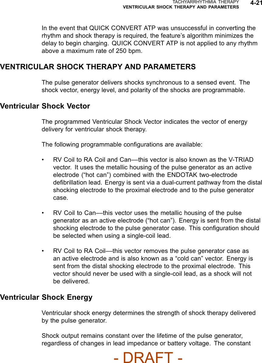 TACHYARRHYTHMIA THERAPYVENTRICULAR SHOCK THERAPY AND PARAMETERS 4-21In the event that QUICK CONVERT ATP was unsuccessful in converting therhythm and shock therapy is required, the feature’s algorithm minimizes thedelay to begin charging. QUICK CONVERT ATP is not applied to any rhythmabove a maximum rate of 250 bpm.VENTRICULAR SHOCK THERAPY AND PARAMETERSThe pulse generator delivers shocks synchronous to a sensed event. Theshock vector, energy level, and polarity of the shocks are programmable.Ventricular Shock VectorThe programmed Ventricular Shock Vector indicates the vector of energydelivery for ventricular shock therapy.The following programmable conﬁgurations are available:• RV Coil to RA Coil and Can––this vector is also known as the V-TRIADvector. It uses the metallic housing of the pulse generator as an activeelectrode (“hot can”) combined with the ENDOTAK two-electrodedeﬁbrillation lead. Energy is sent via a dual-current pathway from the distalshocking electrode to the proximal electrode and to the pulse generatorcase.• RV Coil to Can––this vector uses the metallic housing of the pulsegenerator as an active electrode (“hot can”). Energy is sent from the distalshocking electrode to the pulse generator case. This conﬁguration shouldbe selected when using a single-coil lead.• RV Coil to RA Coil––this vector removes the pulse generator case asan active electrode and is also known as a “cold can” vector. Energy issent from the distal shocking electrode to the proximal electrode. Thisvector should never be used with a single-coil lead, as a shock will notbe delivered.Ventricular Shock EnergyVentricular shock energy determines the strength of shock therapy deliveredby the pulse generator.Shock output remains constant over the lifetime of the pulse generator,regardless of changes in lead impedance or battery voltage. The constant- DRAFT -