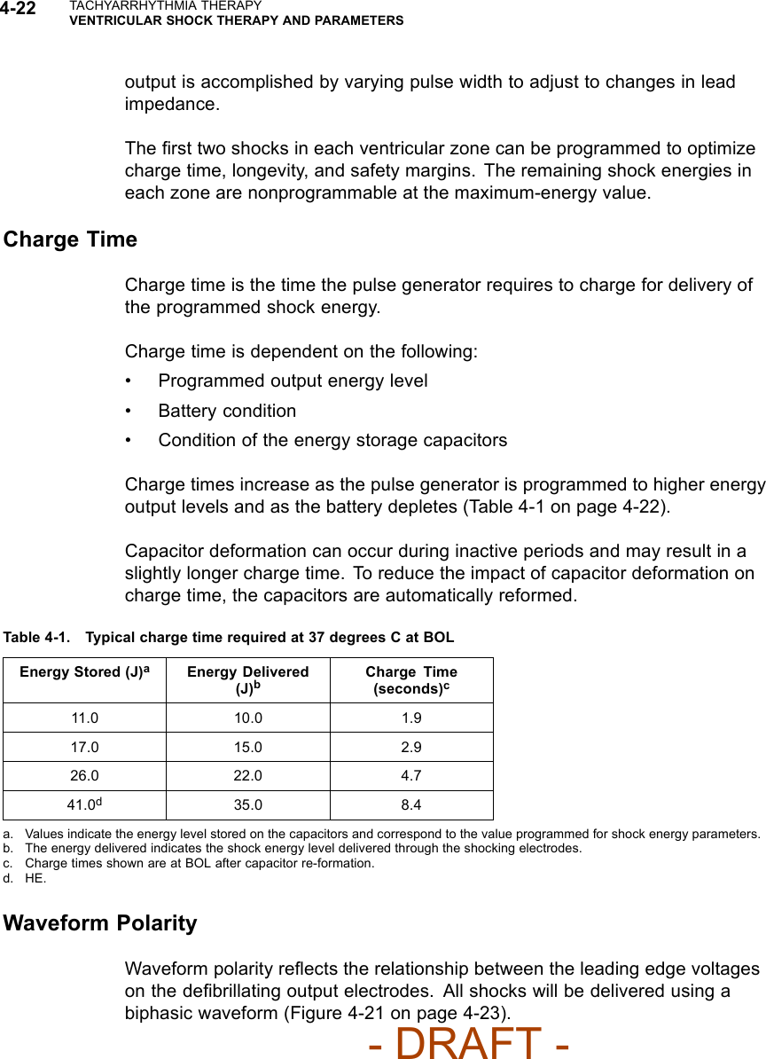 4-22 TACHYARRHYTHMIA THERAPYVENTRICULAR SHOCK THERAPY AND PARAMETERSoutput is accomplished by varying pulse width to adjust to changes in leadimpedance.The ﬁrst two shocks in each ventricular zone can be programmed to optimizecharge time, longevity, and safety margins. The remaining shock energies ineach zone are nonprogrammable at the maximum-energy value.Charge TimeCharge time is the time the pulse generator requires to charge for delivery ofthe programmed shock energy.Charge time is dependent on the following:• Programmed output energy level• Battery condition• Condition of the energy storage capacitorsCharge times increase as the pulse generator is programmed to higher energyoutput levels and as the battery depletes (Table 4-1 on page 4-22).Capacitor deformation can occur during inactive periods and may result in aslightly longer charge time. To reduce the impact of capacitor deformation oncharge time, the capacitors are automatically reformed.Table 4-1. Typical charge time required at 37 degrees C at BOLEnergy Stored (J)aEnergy Delivered(J)bCharge Time(seconds)c11.0 10.0 1.917.0 15.0 2.926.0 22.0 4.741.0d35.0 8.4a. Values indicate the energy level stored on the capacitors and correspond to the value programmed for shock energy parameters.b. The energy delivered indicates the shock energy level delivered through the shocking electrodes.c. Charge times shown are at BOL after capacitor re-formation.d. HE.Waveform PolarityWaveform polarity reﬂects the relationship between the leading edge voltageson the deﬁbrillating output electrodes. All shocks will be delivered using abiphasic waveform (Figure 4-21 on page 4-23).- DRAFT -