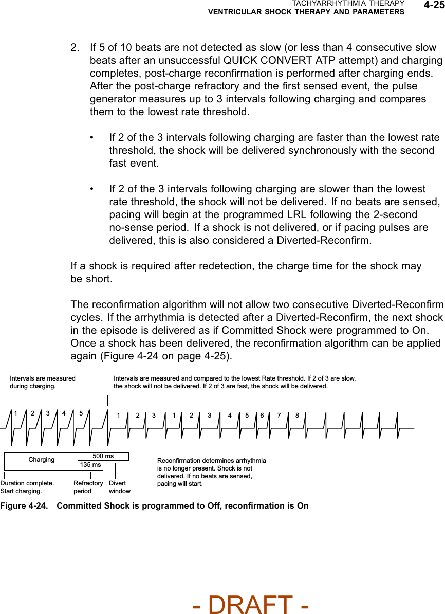 TACHYARRHYTHMIA THERAPYVENTRICULAR SHOCK THERAPY AND PARAMETERS 4-252. If 5 of 10 beats are not detected as slow (or less than 4 consecutive slowbeats after an unsuccessful QUICK CONVERT ATP attempt) and chargingcompletes, post-charge reconﬁrmation is performed after charging ends.After the post-charge refractory and the ﬁrst sensed event, the pulsegenerator measures up to 3 intervals following charging and comparesthem to the lowest rate threshold.• If 2 of the 3 intervals following charging are faster than the lowest ratethreshold, the shock will be delivered synchronously with the secondfast event.• If 2 of the 3 intervals following charging are slower than the lowestrate threshold, the shock will not be delivered. If no beats are sensed,pacing will begin at the programmed LRL following the 2-secondno-sense period. If a shock is not delivered, or if pacing pulses aredelivered, this is also considered a Diverted-Reconﬁrm.If a shock is required after redetection, the charge time for the shock maybe short.The reconﬁrmation algorithm will not allow two consecutive Diverted-Reconﬁrmcycles. If the arrhythmia is detected after a Diverted-Reconﬁrm, the next shockin the episode is delivered as if Committed Shock were programmed to On.Once a shock has been delivered, the reconﬁrmation algorithm can be appliedagain (Figure 4-24 on page 4-25).23 4 56 7 8123 4 51231Intervals are measured and compared to the lowest Rate threshold. If 2 of 3 are slow, the shock will not be delivered. If 2 of 3 are fast, the shock will be delivered.Reconfirmation determines arrhythmia is no longer present. Shock is not delivered. If no beats are sensed, pacing will start.Duration complete. Start charging.Refractory periodDivert windowIntervals are measured during charging.Charging 500 ms135 msFigure 4-24. Committed Shock is programmed to Off, reconﬁrmation is On- DRAFT -