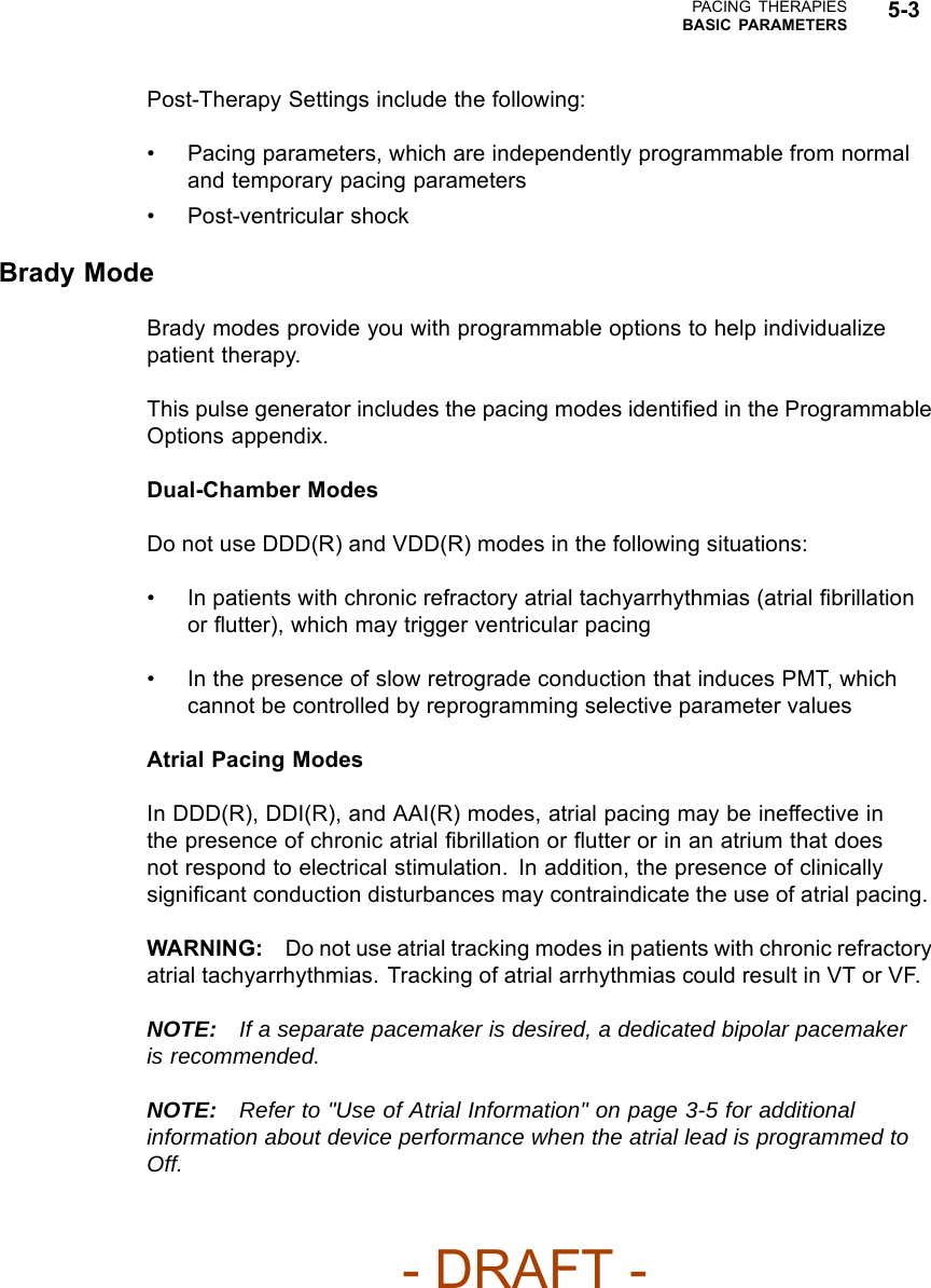 PACING THERAPIESBASIC PARAMETERS 5-3Post-Therapy Settings include the following:• Pacing parameters, which are independently programmable from normaland temporary pacing parameters• Post-ventricular shockBrady ModeBrady modes provide you with programmable options to help individualizepatient therapy.This pulse generator includes the pacing modes identiﬁed in the ProgrammableOptions appendix.Dual-Chamber ModesDo not use DDD(R) and VDD(R) modes in the following situations:• In patients with chronic refractory atrial tachyarrhythmias (atrial ﬁbrillationor ﬂutter), which may trigger ventricular pacing• In the presence of slow retrograde conduction that induces PMT, whichcannot be controlled by reprogramming selective parameter valuesAtrial Pacing ModesIn DDD(R), DDI(R), and AAI(R) modes, atrial pacing may be ineffective inthe presence of chronic atrial ﬁbrillation or ﬂutter or in an atrium that doesnot respond to electrical stimulation. In addition, the presence of clinicallysigniﬁcant conduction disturbances may contraindicate the use of atrial pacing.WARNING: Do not use atrial tracking modes in patients with chronic refractoryatrial tachyarrhythmias. Tracking of atrial arrhythmias could result in VT or VF.NOTE: If a separate pacemaker is desired, a dedicated bipolar pacemakeris recommended.NOTE: Refer to &quot;Use of Atrial Information&quot; on page 3-5 for additionalinformation about device performance when the atrial lead is programmed toOff.- DRAFT -