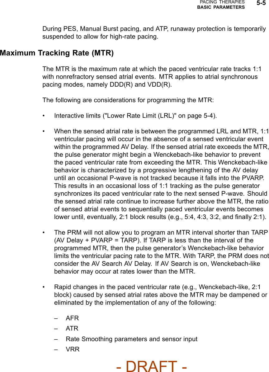 PACING THERAPIESBASIC PARAMETERS 5-5During PES, Manual Burst pacing, and ATP, runaway protection is temporarilysuspended to allow for high-rate pacing.Maximum Tracking Rate (MTR)TheMTRisthemaximumrateatwhichthepacedventricularratetracks1:1with nonrefractory sensed atrial events. MTR applies to atrial synchronouspacing modes, namely DDD(R) and VDD(R).The following are considerations for programming the MTR:• Interactive limits (&quot;Lower Rate Limit (LRL)&quot; on page 5-4).• When the sensed atrial rate is between the programmed LRL and MTR, 1:1ventricular pacing will occur in the absence of a sensed ventricular eventwithin the programmed AV Delay. If the sensed atrial rate exceeds the MTR,the pulse generator might begin a Wenckebach-like behavior to preventthe paced ventricular rate from exceeding the MTR. This Wenckebach-likebehavior is characterized by a progressive lengthening of the AV delayuntil an occasional P-wave is not tracked because it falls into the PVARP.This results in an occasional loss of 1:1 tracking as the pulse generatorsynchronizes its paced ventricular rate to the next sensed P-wave. Shouldthe sensed atrial rate continue to increase further above the MTR, the ratioof sensed atrial events to sequentially paced ventricular events becomeslower until, eventually, 2:1 block results (e.g., 5:4, 4:3, 3:2, and ﬁnally 2:1).• The PRM will not allow you to program an MTR interval shorter than TARP(AV Delay + PVARP = TARP). If TARP is less than the interval of theprogrammed MTR, then the pulse generator’s Wenckebach-like behaviorlimits the ventricular pacing rate to the MTR. With TARP, the PRM does notconsider the AV Search AV Delay. If AV Search is on, Wenckebach-likebehavior may occur at rates lower than the MTR.• Rapid changes in the paced ventricular rate (e.g., Wenckebach-like, 2:1block) caused by sensed atrial rates above the MTR may be dampened oreliminated by the implementation of any of the following:–AFR–ATR– Rate Smoothing parameters and sensor input–VRR- DRAFT -