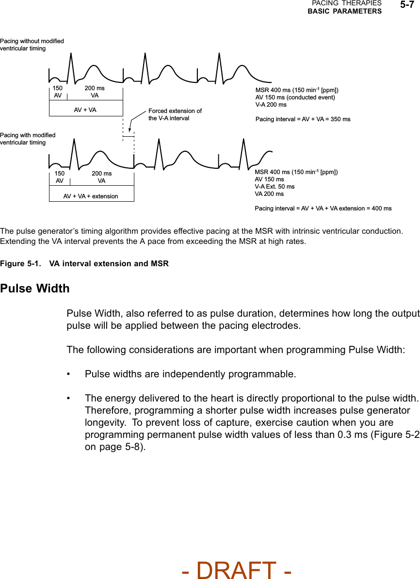 PACING THERAPIESBASIC PARAMETERS 5-7Pacing without modified ventricular timing Pacing with modified ventricular timing 150 200 ms AV  VA AV + VA  Forced extension of the V-A interval 150 200 ms AV  VA AV + VA + extension MSR 400 ms (150 min-1 [ppm])AV 150 ms (conducted event)V-A 200 msPacing interval = AV + VA = 350 msMSR 400 ms (150 min-1 [ppm])AV 150 msV-A Ext. 50 msVA 200 msPacing interval = AV + VA + VA extension = 400 msThe pulse generator’s timing algorithm provides effective pacing at the MSR with intrinsic ventricular conduction.Extending the VA interval prevents the A pace from exceeding the MSR at high rates.Figure 5-1. VA interval extension and MSRPulse WidthPulse Width, also referred to as pulse duration, determines how long the outputpulse will be applied between the pacing electrodes.The following considerations are important when programming Pulse Width:• Pulse widths are independently programmable.• The energy delivered to the heart is directly proportional to the pulse width.Therefore, programming a shorter pulse width increases pulse generatorlongevity. To prevent loss of capture, exercise caution when you areprogramming permanent pulse width values of less than 0.3 ms (Figure 5-2on page 5-8).- DRAFT -