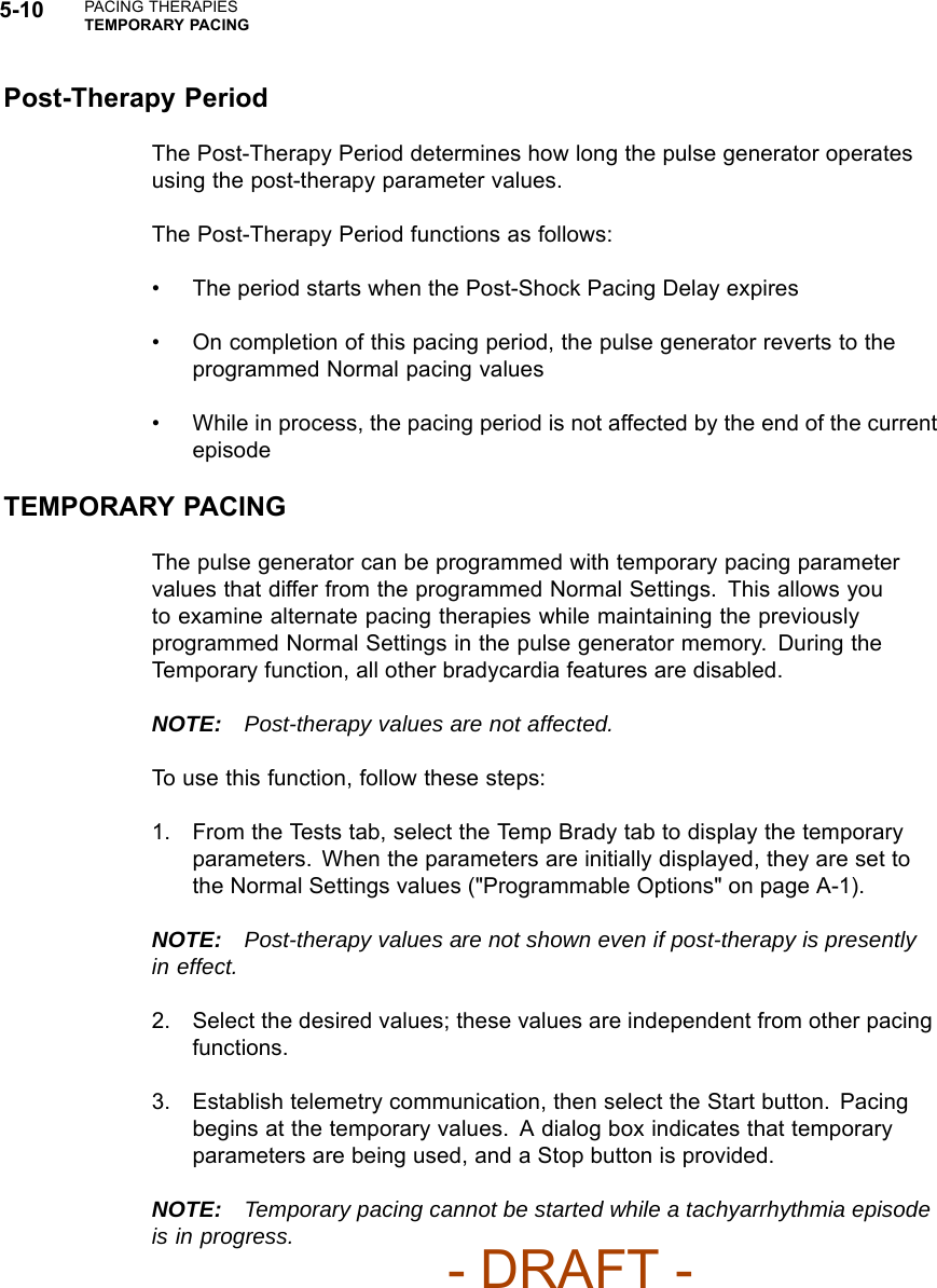 5-10 PACING THERAPIESTEMPORARY PACINGPost-Therapy PeriodThe Post-Therapy Period determines how long the pulse generator operatesusing the post-therapy parameter values.The Post-Therapy Period functions as follows:• The period starts when the Post-Shock Pacing Delay expires• On completion of this pacing period, the pulse generator reverts to theprogrammed Normal pacing values• While in process, the pacing period is not affected by the end of the currentepisodeTEMPORARY PACINGThe pulse generator can be programmed with temporary pacing parametervalues that differ from the programmed Normal Settings. This allows youto examine alternate pacing therapies while maintaining the previouslyprogrammed Normal Settings in the pulse generator memory. During theTemporary function, all other bradycardia features are disabled.NOTE: Post-therapy values are not affected.To use this function, follow these steps:1. From the Tests tab, select the Temp Brady tab to display the temporaryparameters. When the parameters are initially displayed, they are set tothe Normal Settings values (&quot;Programmable Options&quot; on page A-1).NOTE: Post-therapy values are not shown even if post-therapy is presentlyin effect.2. Select the desired values; these values are independent from other pacingfunctions.3. Establish telemetry communication, then select the Start button. Pacingbegins at the temporary values. A dialog box indicates that temporaryparameters are being used, and a Stop button is provided.NOTE: Temporary pacing cannot be started while a tachyarrhythmia episodeis in progress.- DRAFT -