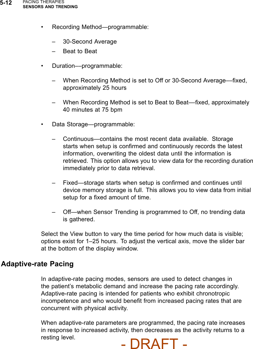 5-12 PACING THERAPIESSENSORS AND TRENDING• Recording Method—programmable:– 30-Second Average– Beat to Beat• Duration––programmable:– When Recording Method is set to Off or 30-Second Average––ﬁxed,approximately 25 hours– When Recording Method is set to Beat to Beat––ﬁxed, approximately40 minutes at 75 bpm• Data Storage—programmable:– Continuous—contains the most recent data available. Storagestarts when setup is conﬁrmed and continuously records the latestinformation, overwriting the oldest data until the information isretrieved. This option allows you to view data for the recording durationimmediately prior to data retrieval.– Fixed—storage starts when setup is conﬁrmed and continues untildevice memory storage is full. This allows you to view data from initialsetup for a ﬁxedamountoftime.– Off—when Sensor Trending is programmed to Off, no trending datais gathered.Select the View button to vary the time period for how much data is visible;options exist for 1–25 hours. To adjust the vertical axis, move the slider barat the bottom of the display window.Adaptive-rate PacingIn adaptive-rate pacing modes, sensors are used to detect changes inthe patient’s metabolic demand and increase the pacing rate accordingly.Adaptive-rate pacing is intended for patients who exhibit chronotropicincompetence and who would beneﬁt from increased pacing rates that areconcurrent with physical activity.When adaptive-rate parameters are programmed, the pacing rate increasesin response to increased activity, then decreases as the activity returns to aresting level.- DRAFT -