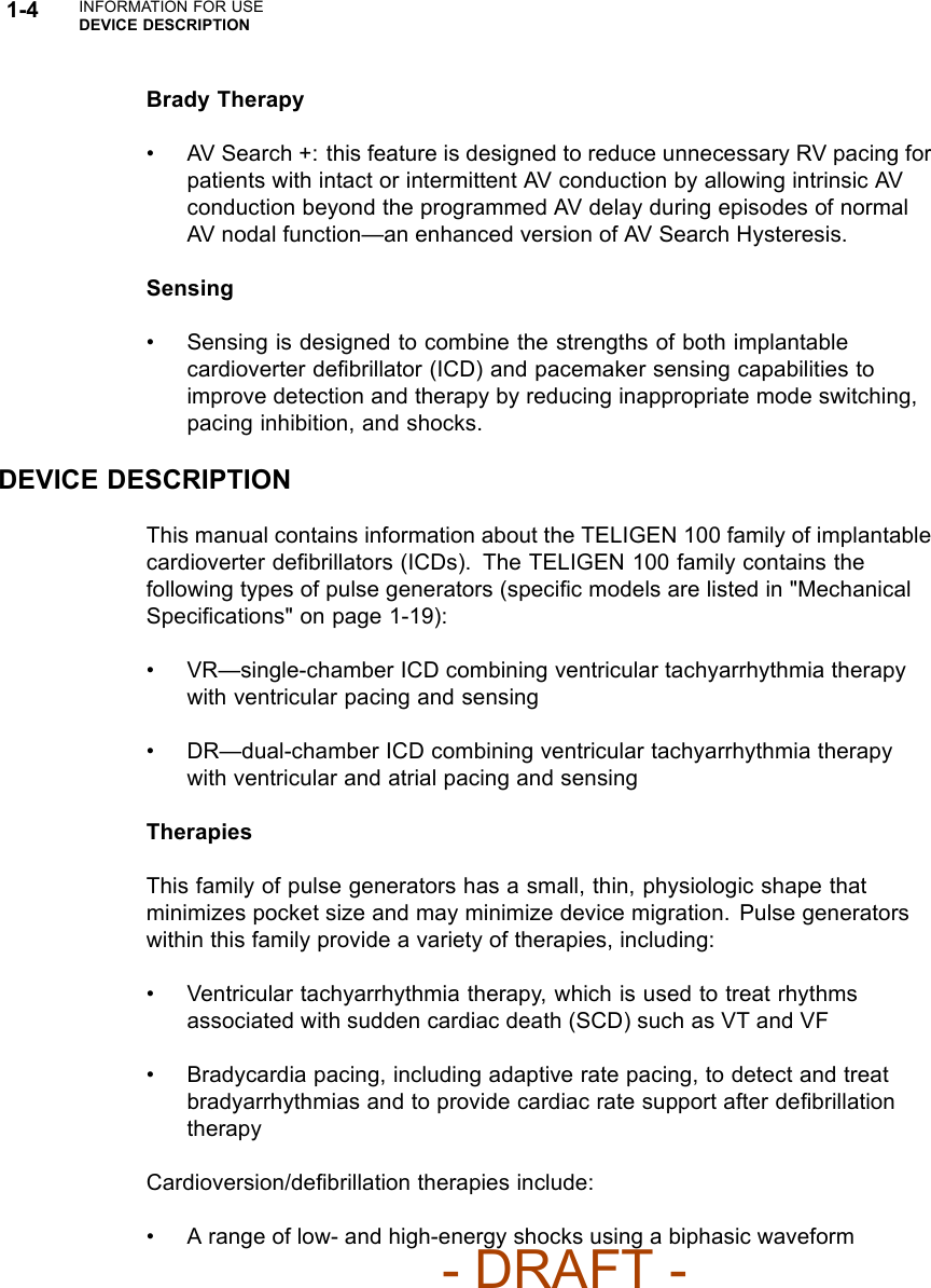 1-4 INFORMATION FOR USEDEVICE DESCRIPTIONBrady Therapy• AV Search +: this feature is designed to reduce unnecessary RV pacing forpatients with intact or intermittent AV conduction by allowing intrinsic AVconduction beyond the programmed AV delay during episodes of normalAV nodal function—an enhanced version of AV Search Hysteresis.Sensing• Sensing is designed to combine the strengths of both implantablecardioverter deﬁbrillator (ICD) and pacemaker sensing capabilities toimprove detection and therapy by reducing inappropriate mode switching,pacing inhibition, and shocks.DEVICE DESCRIPTIONThis manual contains information about the TELIGEN 100 family of implantablecardioverter deﬁbrillators (ICDs). The TELIGEN 100 family contains thefollowing types of pulse generators (speciﬁc models are listed in &quot;MechanicalSpeciﬁcations&quot; on page 1-19):• VR—single-chamber ICD combining ventricular tachyarrhythmia therapywith ventricular pacing and sensing• DR—dual-chamber ICD combining ventricular tachyarrhythmia therapywith ventricular and atrial pacing and sensingTherapiesThis family of pulse generators has a small, thin, physiologic shape thatminimizes pocket size and may minimize device migration. Pulse generatorswithin this family provide a variety of therapies, including:• Ventricular tachyarrhythmia therapy, which is used to treat rhythmsassociated with sudden cardiac death (SCD) such as VT and VF• Bradycardia pacing, including adaptive rate pacing, to detect and treatbradyarrhythmias and to provide cardiac rate support after deﬁbrillationtherapyCardioversion/deﬁbrillation therapies include:• A range of low- and high-energy shocks using a biphasic waveform- DRAFT -