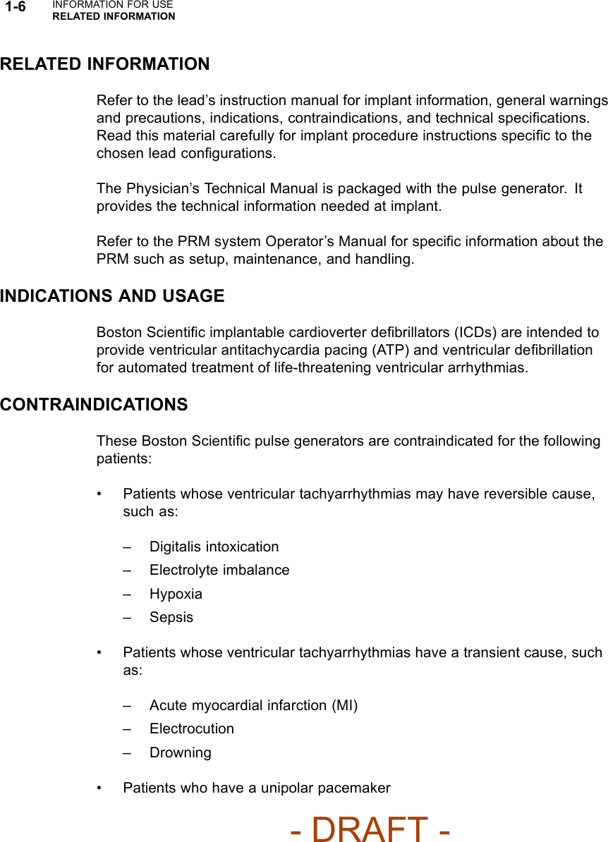 1-6 INFORMATION FOR USERELATED INFORMATIONRELATED INFORMATIONRefer to the lead’s instruction manual for implant information, general warningsand precautions, indications, contraindications, and technical speciﬁcations.Read this material carefully for implant procedure instructions speciﬁctothechosen lead conﬁgurations.The Physician’s Technical Manual is packaged with the pulse generator. Itprovides the technical information needed at implant.Refer to the PRM system Operator’s Manual for speciﬁc information about thePRM such as setup, maintenance, and handling.INDICATIONS AND USAGEBoston Scientiﬁc implantable cardioverter deﬁbrillators (ICDs) are intended toprovide ventricular antitachycardia pacing (ATP) and ventricular deﬁbrillationfor automated treatment of life-threatening ventricular arrhythmias.CONTRAINDICATIONSThese Boston Scientiﬁc pulse generators are contraindicated for the followingpatients:• Patients whose ventricular tachyarrhythmias may have reversible cause,such as:– Digitalis intoxication– Electrolyte imbalance– Hypoxia–Sepsis• Patients whose ventricular tachyarrhythmias have a transient cause, suchas:– Acute myocardial infarction (MI)– Electrocution–Drowning• Patients who have a unipolar pacemaker- DRAFT -