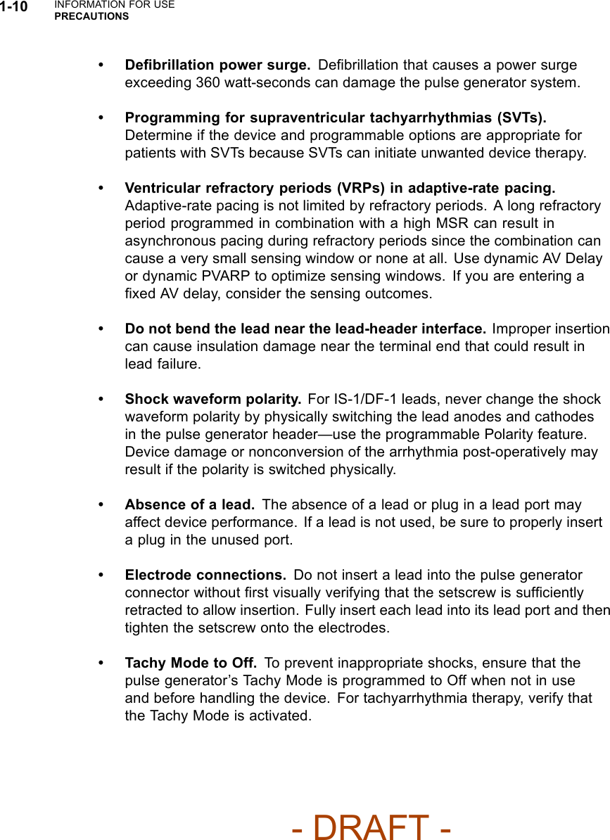 1-10 INFORMATION FOR USEPRECAUTIONS•Deﬁbrillation power surge. Deﬁbrillation that causes a power surgeexceeding 360 watt-seconds can damage the pulse generator system.• Programming for supraventricular tachyarrhythmias (SVTs).Determine if the device and programmable options are appropriate forpatients with SVTs because SVTs can initiate unwanted device therapy.• Ventricular refractory periods (VRPs) in adaptive-rate pacing.Adaptive-rate pacing is not limited by refractory periods. A long refractoryperiod programmed in combination with a high MSR can result inasynchronous pacing during refractory periods since the combination cancause a very small sensing window or none at all. Use dynamic AV Delayor dynamic PVARP to optimize sensing windows. If you are entering aﬁxed AV delay, consider the sensing outcomes.• Do not bend the lead near the lead-header interface. Improper insertioncan cause insulation damage near the terminal end that could result inlead failure.• Shock waveform polarity. For IS-1/DF-1 leads, never change the shockwaveform polarity by physically switching the lead anodes and cathodesin the pulse generator header—use the programmable Polarity feature.Device damage or nonconversion of the arrhythmia post-operatively mayresult if the polarity is switched physically.• Absence of a lead. The absence of a lead or plug in a lead port mayaffect device performance. If a lead is not used, be sure to properly inserta plug in the unused port.• Electrode connections. Do not insert a lead into the pulse generatorconnector without ﬁrst visually verifying that the setscrew is sufﬁcientlyretracted to allow insertion. Fully insert each lead into its lead port and thentighten the setscrew onto the electrodes.• Tachy Mode to Off. To prevent inappropriate shocks, ensure that thepulse generator’s Tachy Mode is programmed to Off when not in useand before handling the device. For tachyarrhythmia therapy, verify thatthe Tachy Mode is activated.- DRAFT -