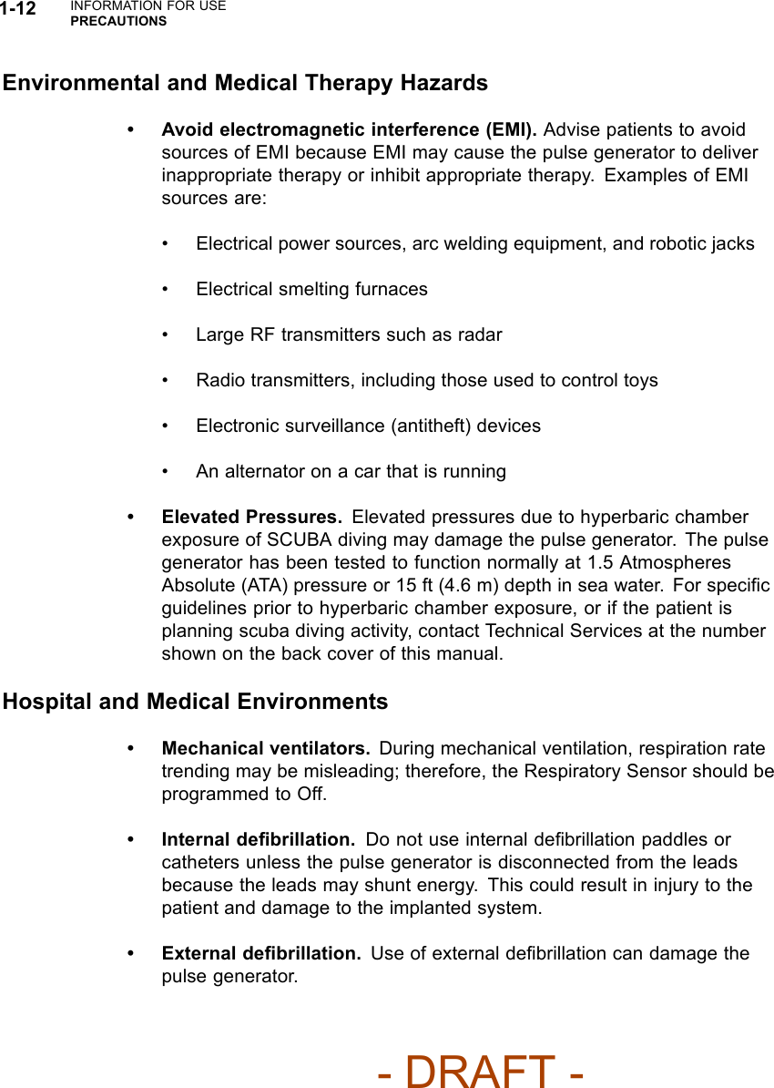 1-12 INFORMATION FOR USEPRECAUTIONSEnvironmental and Medical Therapy Hazards• Avoid electromagnetic interference (EMI). Advise patients to avoidsources of EMI because EMI may cause the pulse generator to deliverinappropriate therapy or inhibit appropriate therapy. Examples of EMIsources are:• Electrical power sources, arc welding equipment, and robotic jacks• Electrical smelting furnaces• Large RF transmitters such as radar• Radio transmitters, including those used to control toys• Electronic surveillance (antitheft) devices• An alternator on a car that is running• Elevated Pressures. Elevated pressures due to hyperbaric chamberexposure of SCUBA diving may damage the pulse generator. The pulsegenerator has been tested to function normally at 1.5 AtmospheresAbsolute (ATA) pressure or 15 ft (4.6 m) depth in sea water. For speciﬁcguidelines prior to hyperbaric chamber exposure, or if the patient isplanning scuba diving activity, contact Technical Services at the numbershown on the back cover of this manual.Hospital and Medical Environments• Mechanical ventilators. During mechanical ventilation, respiration ratetrending may be misleading; therefore, the Respiratory Sensor should beprogrammed to Off.• Internal deﬁbrillation. Do not use internal deﬁbrillation paddles orcatheters unless the pulse generator is disconnected from the leadsbecause the leads may shunt energy. This could result in injury to thepatient and damage to the implanted system.•Externaldeﬁbrillation. Use of external deﬁbrillation can damage thepulse generator.- DRAFT -