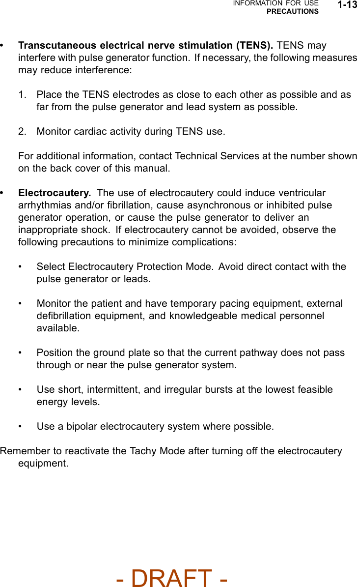 INFORMATION FOR USEPRECAUTIONS 1-13• Transcutaneous electrical nerve stimulation (TENS). TENS mayinterfere with pulse generator function. If necessary, the following measuresmay reduce interference:1. Place the TENS electrodes as close to each other as possible and asfar from the pulse generator and lead system as possible.2. Monitor cardiac activity during TENS use.For additional information, contact Technical Services at the number shownon the back cover of this manual.• Electrocautery. The use of electrocautery could induce ventriculararrhythmias and/or ﬁbrillation, cause asynchronous or inhibited pulsegenerator operation, or cause the pulse generator to deliver aninappropriate shock. If electrocautery cannot be avoided, observe thefollowing precautions to minimize complications:• Select Electrocautery Protection Mode. Avoid direct contact with thepulse generator or leads.• Monitor the patient and have temporary pacing equipment, externaldeﬁbrillation equipment, and knowledgeable medical personnelavailable.• Position the ground plate so that the current pathway does not passthrough or near the pulse generator system.• Use short, intermittent, and irregular bursts at the lowest feasibleenergy levels.• Use a bipolar electrocautery system where possible.Remember to reactivate the Tachy Mode after turning off the electrocauteryequipment.- DRAFT -