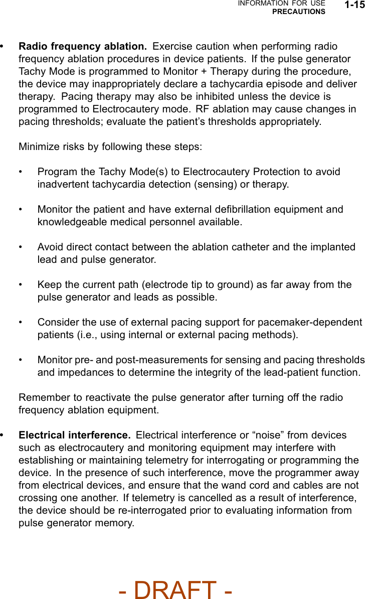 INFORMATION FOR USEPRECAUTIONS 1-15• Radio frequency ablation. Exercise caution when performing radiofrequency ablation procedures in device patients. If the pulse generatorTachy Mode is programmed to Monitor + Therapy during the procedure,the device may inappropriately declare a tachycardia episode and delivertherapy. Pacing therapy may also be inhibited unless the device isprogrammed to Electrocautery mode. RF ablation may cause changes inpacing thresholds; evaluate the patient’s thresholds appropriately.Minimize risks by following these steps:• Program the Tachy Mode(s) to Electrocautery Protection to avoidinadvertent tachycardia detection (sensing) or therapy.• Monitor the patient and have external deﬁbrillation equipment andknowledgeable medical personnel available.• Avoid direct contact between the ablation catheter and the implantedlead and pulse generator.• Keep the current path (electrode tip to ground) as far away from thepulse generator and leads as possible.• Consider the use of external pacing support for pacemaker-dependentpatients (i.e., using internal or external pacing methods).• Monitor pre- and post-measurements for sensing and pacing thresholdsand impedances to determine the integrity of the lead-patient function.Remember to reactivate the pulse generator after turning off the radiofrequency ablation equipment.• Electrical interference. Electrical interference or “noise” from devicessuch as electrocautery and monitoring equipment may interfere withestablishing or maintaining telemetry for interrogating or programming thedevice. In the presence of such interference, move the programmer awayfrom electrical devices, and ensure that the wand cord and cables are notcrossing one another. If telemetry is cancelled as a result of interference,the device should be re-interrogated prior to evaluating information frompulse generator memory.- DRAFT -