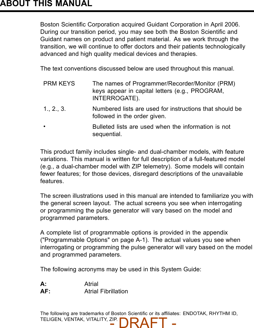 ABOUT THIS MANUALBoston Scientiﬁc Corporation acquired Guidant Corporation in April 2006.During our transition period, you may see both the Boston ScientiﬁcandGuidant names on product and patient material. As we work through thetransition, we will continue to offer doctors and their patients technologicallyadvanced and high quality medical devices and therapies.The text conventions discussed below are used throughout this manual.PRM KEYS The names of Programmer/Recorder/Monitor (PRM)keys appear in capital letters (e.g., PROGRAM,INTERROGATE).1., 2., 3. Numbered lists are used for instructions that should befollowed in the order given.•Bulleted lists are used when the information is notsequential.This product family includes single- and dual-chamber models, with featurevariations. This manual is written for full description of a full-featured model(e.g., a dual-chamber model with ZIP telemetry). Some models will containfewer features; for those devices, disregard descriptions of the unavailablefeatures.The screen illustrations used in this manual are intended to familiarize you withthe general screen layout. The actual screens you see when interrogatingor programming the pulse generator will vary based on the model andprogrammed parameters.A complete list of programmable options is provided in the appendix(&quot;Programmable Options&quot; on page A-1). The actual values you see wheninterrogating or programming the pulse generator will vary based on the modeland programmed parameters.ThefollowingacronymsmaybeusedinthisSystemGuide:A: AtrialAF: Atrial FibrillationThe following are trademarks of Boston Scientiﬁcoritsafﬁliates: ENDOTAK, RHYTHM ID,TELIGEN, VENTAK, VITALITY, ZIP.- DRAFT -