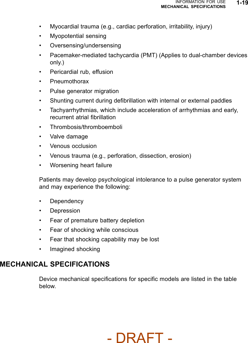 INFORMATION FOR USEMECHANICAL SPECIFICATIONS 1-19• Myocardial trauma (e.g., cardiac perforation, irritability, injury)• Myopotential sensing• Oversensing/undersensing• Pacemaker-mediated tachycardia (PMT) (Applies to dual-chamber devicesonly.)• Pericardial rub, effusion• Pneumothorax• Pulse generator migration• Shunting current during deﬁbrillation with internal or external paddles• Tachyarrhythmias, which include acceleration of arrhythmias and early,recurrent atrial ﬁbrillation• Thrombosis/thromboemboli• Valve damage• Venous occlusion• Venous trauma (e.g., perforation, dissection, erosion)• Worsening heart failurePatients may develop psychological intolerance to a pulse generator systemand may experience the following:• Dependency•Depression• Fear of premature battery depletion• Fear of shocking while conscious• Fear that shocking capability may be lost• Imagined shockingMECHANICAL SPECIFICATIONSDevice mechanical speciﬁcations for speciﬁc models are listed in the tablebelow.- DRAFT -