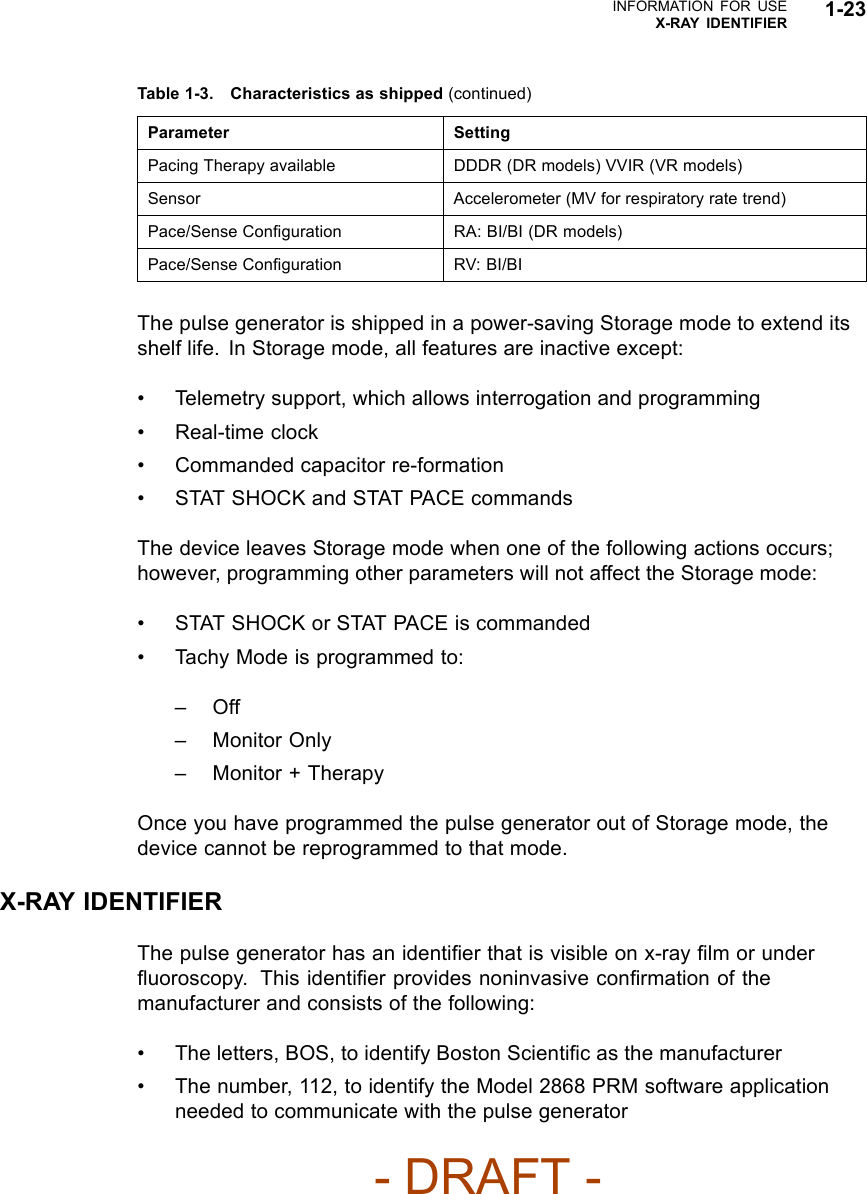 INFORMATION FOR USEX-RAY IDENTIFIER 1-23Table 1-3. Characteristics as shipped (continued)Parameter SettingPacing Therapy available DDDR (DR models) VVIR (VR models)Sensor Accelerometer (MV for respiratory rate trend)Pace/Sense Conﬁguration RA: BI/BI (DR models)Pace/Sense Conﬁguration RV: BI/BIThe pulse generator is shipped in a power-saving Storage mode to extend itsshelf life. In Storage mode, all features are inactive except:• Telemetry support, which allows interrogation and programming• Real-time clock• Commanded capacitor re-formation• STAT SHOCK and STAT PACE commandsThe device leaves Storage mode when one of the following actions occurs;however, programming other parameters will not affect the Storage mode:• STAT SHOCK or STAT PACE is commanded• Tachy Mode is programmed to:–Off– Monitor Only– Monitor + TherapyOnce you have programmed the pulse generator out of Storage mode, thedevice cannot be reprogrammed to that mode.X-RAY IDENTIFIERThe pulse generator has an identiﬁer that is visible on x-ray ﬁlm or underﬂuoroscopy. This identiﬁer provides noninvasive conﬁrmation of themanufacturer and consists of the following:• The letters, BOS, to identify Boston Scientiﬁcasthemanufacturer• The number, 112, to identify the Model 2868 PRM software applicationneeded to communicate with the pulse generator- DRAFT -