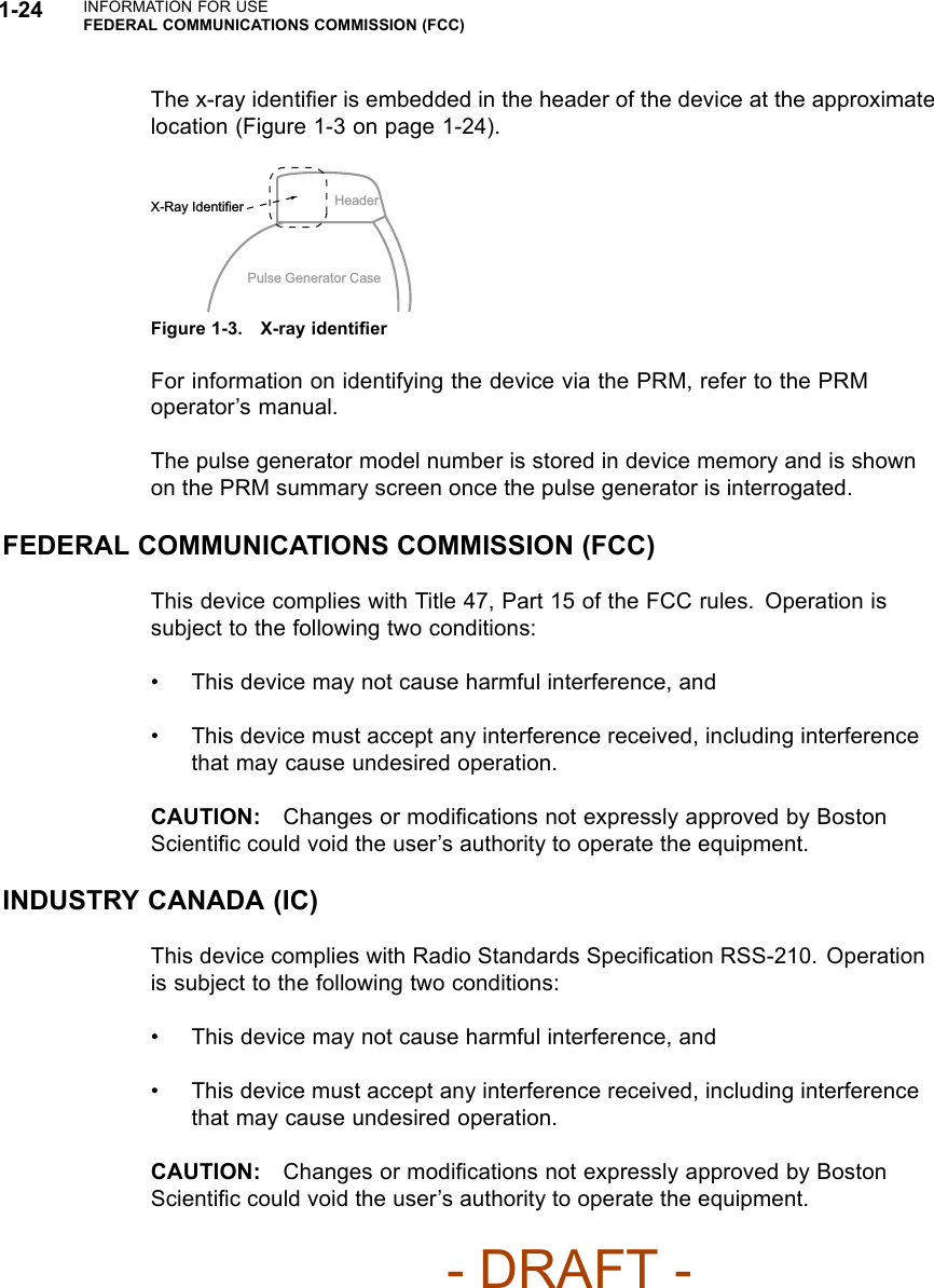 1-24 INFORMATION FOR USEFEDERAL COMMUNICATIONS COMMISSION (FCC)The x-ray identiﬁer is embedded in the header of the device at the approximatelocation (Figure 1-3 on page 1-24).HeaderPulse Generator CaseX-Ray IdentifierFigure 1-3. X-ray identiﬁerFor information on identifying the device via the PRM, refer to the PRMoperator’s manual.The pulse generator model number is stored in device memory and is shownon the PRM summary screen once the pulse generator is interrogated.FEDERAL COMMUNICATIONS COMMISSION (FCC)This device complies with Title 47, Part 15 of the FCC rules. Operation issubject to the following two conditions:• This device may not cause harmful interference, and• This device must accept any interference received, including interferencethat may cause undesired operation.CAUTION: Changes or modiﬁcations not expressly approved by BostonScientiﬁc could void the user’s authority to operate the equipment.INDUSTRY CANADA (IC)This device complies with Radio Standards Speciﬁcation RSS-210. Operationis subject to the following two conditions:• This device may not cause harmful interference, and• This device must accept any interference received, including interferencethat may cause undesired operation.CAUTION: Changes or modiﬁcations not expressly approved by BostonScientiﬁc could void the user’s authority to operate the equipment.- DRAFT -