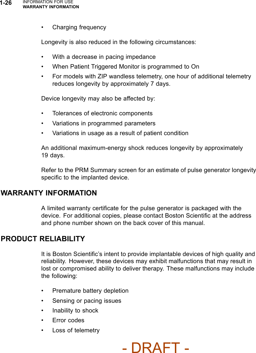 1-26 INFORMATION FOR USEWARRANTY INFORMATION• Charging frequencyLongevity is also reduced in the following circumstances:• With a decrease in pacing impedance• When Patient Triggered Monitor is programmed to On• For models with ZIP wandless telemetry, one hour of additional telemetryreduces longevity by approximately 7 days.Device longevity may also be affected by:• Tolerances of electronic components• Variations in programmed parameters• Variations in usage as a result of patient conditionAn additional maximum-energy shock reduces longevity by approximately19 days.Refer to the PRM Summary screen for an estimate of pulse generator longevityspeciﬁc to the implanted device.WARRANTY INFORMATIONA limited warranty certiﬁcate for the pulse generator is packaged with thedevice. For additional copies, please contact Boston Scientiﬁc at the addressand phone number shown on the back cover of this manual.PRODUCT RELIABILITYIt is Boston Scientiﬁc’s intent to provide implantable devices of high quality andreliability. However, these devices may exhibit malfunctions that may result inlost or compromised ability to deliver therapy. These malfunctions may includethe following:• Premature battery depletion• Sensing or pacing issues• Inability to shock• Error codes• Loss of telemetry- DRAFT -