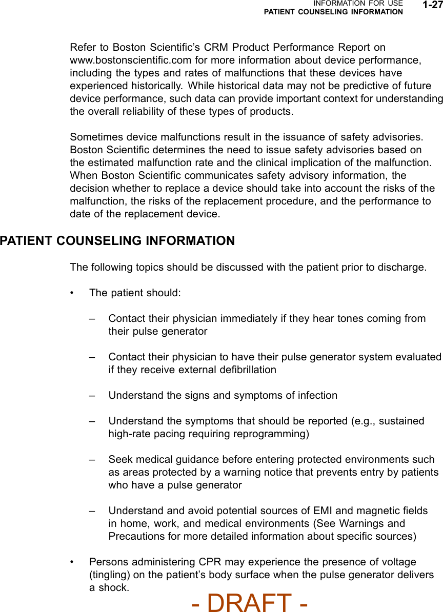 INFORMATION FOR USEPATIENT COUNSELING INFORMATION 1-27Refer to Boston Scientiﬁc’s CRM Product Performance Report onwww.bostonscientiﬁc.com for more information about device performance,including the types and rates of malfunctions that these devices haveexperienced historically. While historical data may not be predictive of futuredevice performance, such data can provide important context for understandingthe overall reliability of these types of products.Sometimes device malfunctions result in the issuance of safety advisories.Boston Scientiﬁc determines the need to issue safety advisories based ontheestimatedmalfunctionrateandtheclinical implication of the malfunction.When Boston Scientiﬁc communicates safety advisory information, thedecision whether to replace a device should take into account the risks of themalfunction, the risks of the replacement procedure, and the performance todate of the replacement device.PATIENT COUNSELING INFORMATIONThe following topics should be discussed with the patient prior to discharge.• The patient should:– Contact their physician immediately if they hear tones coming fromtheir pulse generator– Contact their physician to have their pulse generator system evaluatedif they receive external deﬁbrillation– Understand the signs and symptoms of infection– Understand the symptoms that should be reported (e.g., sustainedhigh-rate pacing requiring reprogramming)– Seek medical guidance before entering protected environments suchas areas protected by a warning notice that prevents entry by patientswhohaveapulsegenerator– Understand and avoid potential sources of EMI and magnetic ﬁeldsin home, work, and medical environments (See Warnings andPrecautions for more detailed information about speciﬁc sources)• Persons administering CPR may experience the presence of voltage(tingling) on the patient’s body surface when the pulse generator deliversashock.- DRAFT -