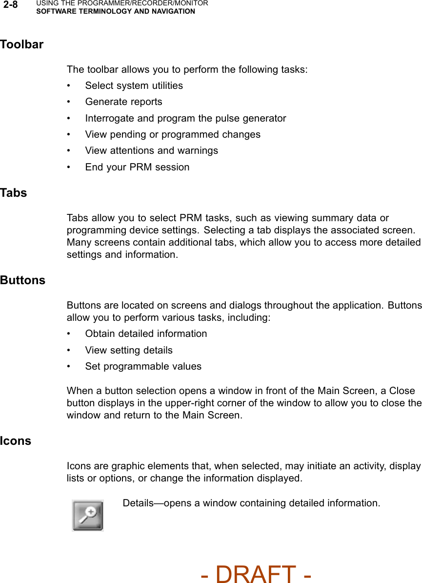 2-8 USING THE PROGRAMMER/RECORDER/MONITORSOFTWARE TERMINOLOGY AND NAVIGATIONToolbarThetoolbarallowsyoutoperformthefollowingtasks:• Select system utilities• Generate reports• Interrogate and program the pulse generator• View pending or programmed changes• View attentions and warnings• End your PRM sessionTabsTabs allow you to select PRM tasks, such as viewing summary data orprogramming device settings. Selecting a tab displays the associated screen.Many screens contain additional tabs, which allow you to access more detailedsettings and information.ButtonsButtons are located on screens and dialogs throughout the application. Buttonsallow you to perform various tasks, including:• Obtain detailed information• View setting details• Set programmable valuesWhen a button selection opens a window in front of the Main Screen, a Closebutton displays in the upper-right corner of the window to allow you to close thewindow and return to the Main Screen.IconsIcons are graphic elements that, when selected, may initiate an activity, displaylists or options, or change the information displayed.Details—opens a window containing detailed information.- DRAFT -