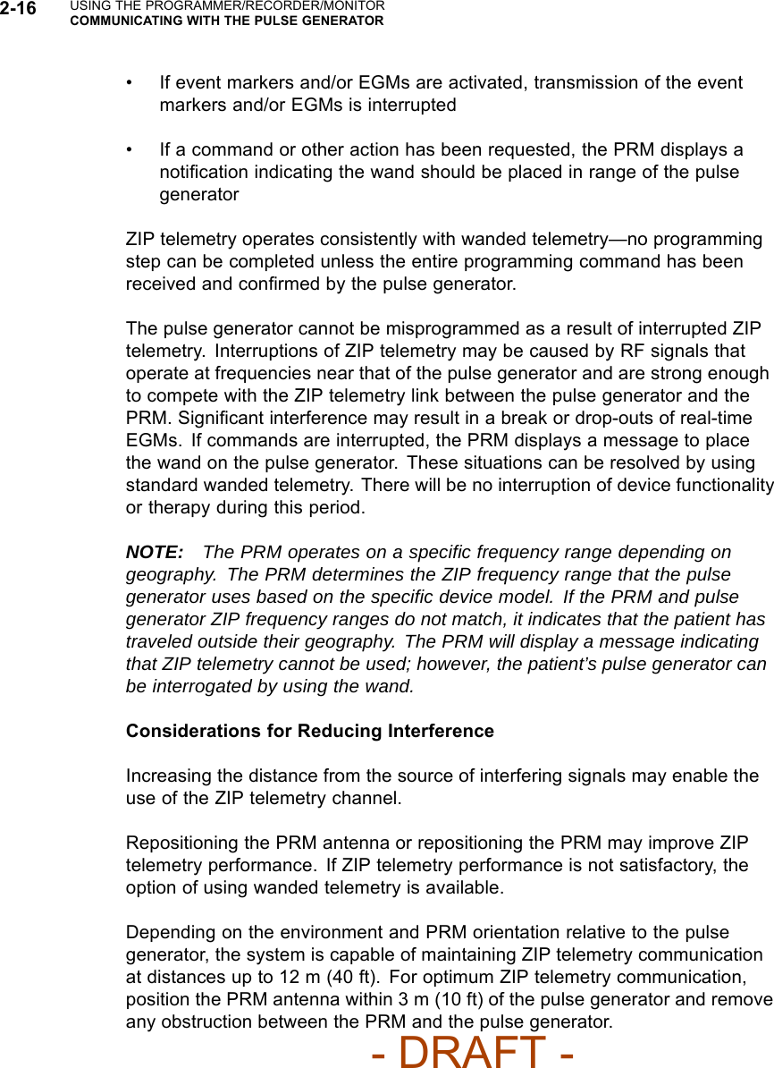 2-16 USING THE PROGRAMMER/RECORDER/MONITORCOMMUNICATING WITH THE PULSE GENERATOR• If event markers and/or EGMs are activated, transmission of the eventmarkers and/or EGMs is interrupted• If a command or other action has been requested, the PRM displays anotiﬁcation indicating the wand should be placed in range of the pulsegeneratorZIP telemetry operates consistently with wanded telemetry—no programmingstep can be completed unless the entire programming command has beenreceived and conﬁrmed by the pulse generator.The pulse generator cannot be misprogrammed as a result of interrupted ZIPtelemetry. Interruptions of ZIP telemetry may be caused by RF signals thatoperate at frequencies near that of the pulse generator and are strong enoughto compete with the ZIP telemetry link between the pulse generator and thePRM. Signiﬁcant interference may result in a break or drop-outs of real-timeEGMs. If commands are interrupted, the PRM displays a message to placethe wand on the pulse generator. These situations can be resolved by usingstandard wanded telemetry. There will be no interruption of device functionalityor therapy during this period.NOTE: The PRM operates on a speciﬁc frequency range depending ongeography. The PRM determines the ZIP frequency range that the pulsegenerator uses based on the speciﬁc device model. If the PRM and pulsegenerator ZIP frequency ranges do not match, it indicates that the patient hastraveled outside their geography. The PRM will display a message indicatingthat ZIP telemetry cannot be used; however, the patient’s pulse generator canbe interrogated by using the wand.Considerations for Reducing InterferenceIncreasing the distance from the source of interfering signals may enable theuse of the ZIP telemetry channel.Repositioning the PRM antenna or repositioning the PRM may improve ZIPtelemetry performance. If ZIP telemetry performance is not satisfactory, theoption of using wanded telemetry is available.Depending on the environment and PRM orientation relative to the pulsegenerator, the system is capable of maintaining ZIP telemetry communicationat distances up to 12 m (40 ft). For optimum ZIP telemetry communication,position the PRM antenna within 3 m (10 ft) of the pulse generator and removeany obstruction between the PRM and the pulse generator.- DRAFT -