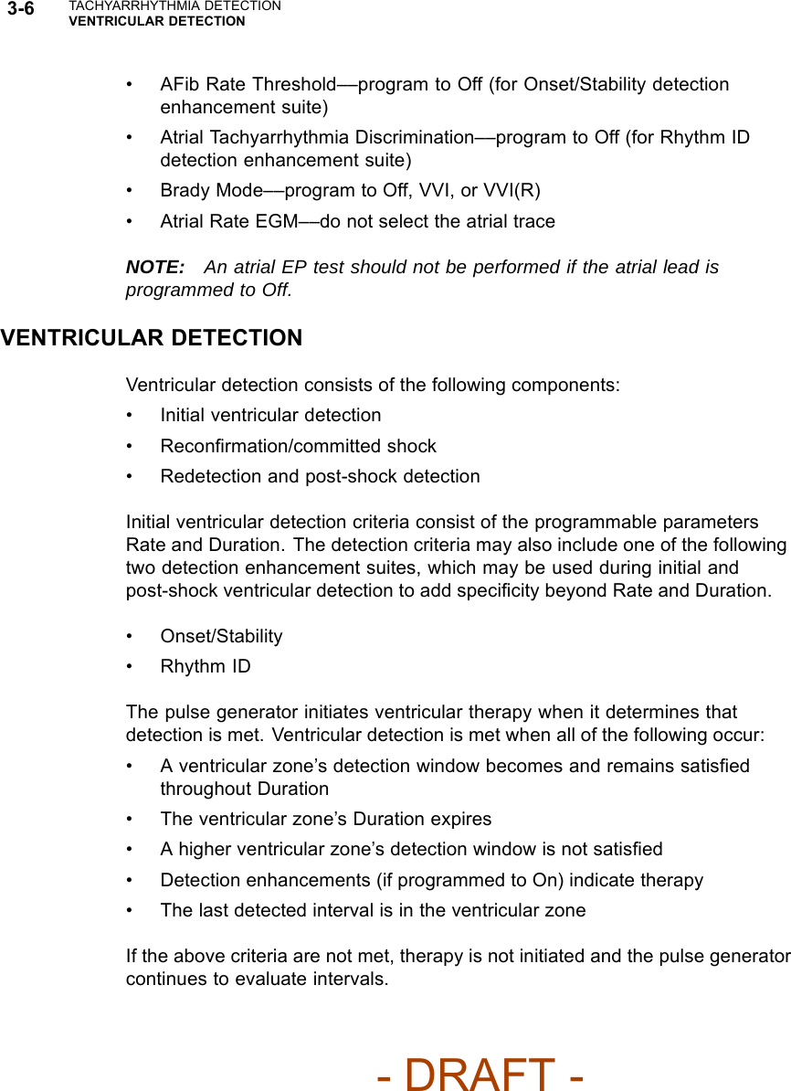 3-6 TACHYARRHYTHMIA DETECTIONVENTRICULAR DETECTION• AFib Rate Threshold––program to Off (for Onset/Stability detectionenhancement suite)• Atrial Tachyarrhythmia Discrimination––program to Off (for Rhythm IDdetection enhancement suite)• Brady Mode––program to Off, VVI, or VVI(R)• Atrial Rate EGM––do not select the atrial traceNOTE: An atrial EP test should not be performed if the atrial lead isprogrammed to Off.VENTRICULAR DETECTIONVentricular detection consists of the following components:• Initial ventricular detection• Reconﬁrmation/committed shock• Redetection and post-shock detectionInitial ventricular detection criteria consist of the programmable parametersRate and Duration. The detection criteria may also include one of the followingtwo detection enhancement suites, which may be used during initial andpost-shock ventricular detection to add speciﬁcity beyond Rate and Duration.• Onset/Stability•RhythmIDThe pulse generator initiates ventricular therapy when it determines thatdetection is met. Ventricular detection is met when all of the following occur:• A ventricular zone’s detection window becomes and remains satisﬁedthroughout Duration• The ventricular zone’s Duration expires• A higher ventricular zone’s detection window is not satisﬁed• Detection enhancements (if programmed to On) indicate therapy• The last detected interval is in the ventricular zoneIf the above criteria are not met, therapy is not initiated and the pulse generatorcontinues to evaluate intervals.- DRAFT -