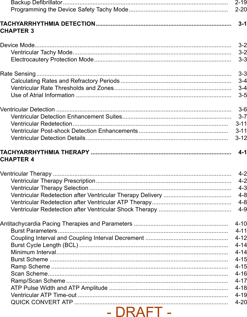 Backup Deﬁbrillator.................................................................................................... 2-19Programming the Device Safety Tachy Mode ............................................................ 2-20TACHYARRHYTHMIA DETECTION.................................................................................. 3-1CHAPTER 3Device Mode....................................................................................................................... 3-2Ventricular Tachy Mode................................................................................................ 3-2Electrocautery Protection Mode................................................................................... 3-3Rate Sensing...................................................................................................................... 3-3Calculating Rates and Refractory Periods ................................................................... 3-4Ventricular Rate Thresholds and Zones....................................................................... 3-4Use of Atrial Information .............................................................................................. 3-5Ventricular Detection .......................................................................................................... 3-6Ventricular Detection Enhancement Suites.................................................................. 3-7Ventricular Redetection.............................................................................................. 3-11Ventricular Post-shock Detection Enhancements ...................................................... 3-11Ventricular Detection Details...................................................................................... 3-12TACHYARRHYTHMIA THERAPY ..................................................................................... 4-1CHAPTER 4Ventricular Therapy ............................................................................................................ 4-2Ventricular Therapy Prescription.................................................................................. 4-2Ventricular Therapy Selection ...................................................................................... 4-3Ventricular Redetection after Ventricular Therapy Delivery ......................................... 4-8Ventricular Redetection after Ventricular ATP Therapy................................................ 4-8Ventricular Redetection after Ventricular Shock Therapy ............................................ 4-9Antitachycardia Pacing Therapies and Parameters ......................................................... 4-10Burst Parameters ....................................................................................................... 4-11Coupling Interval and Coupling Interval Decrement .................................................. 4-12Burst Cycle Length (BCL) .......................................................................................... 4-14Minimum Interval........................................................................................................ 4-14Burst Scheme ............................................................................................................ 4-15Ramp Scheme ........................................................................................................... 4-15Scan Scheme............................................................................................................. 4-16Ramp/Scan Scheme .................................................................................................. 4-17ATP Pulse Width and ATP Amplitude ........................................................................ 4-18Ventricular ATP Time-out ........................................................................................... 4-19QUICK CONVERT ATP ............................................................................................. 4-20- DRAFT -