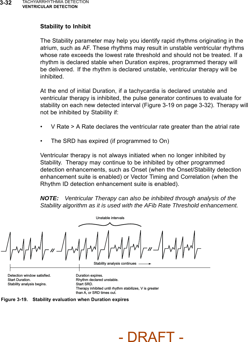 3-32 TACHYARRHYTHMIA DETECTIONVENTRICULAR DETECTIONStability to InhibitThe Stability parameter may help you identify rapid rhythms originating in theatrium, such as AF. These rhythms may result in unstable ventricular rhythmswhose rate exceeds the lowest rate threshold and should not be treated. If arhythm is declared stable when Duration expires, programmed therapy willbe delivered. If the rhythm is declared unstable, ventricular therapy will beinhibited.At the end of initial Duration, if a tachycardia is declared unstable andventricular therapy is inhibited, the pulse generator continues to evaluate forstability on each new detected interval (Figure 3-19 on page 3-32). Therapy willnot be inhibited by Stability if:• V Rate &gt; A Rate declares the ventricular rate greater than the atrial rate• The SRD has expired (if programmed to On)Ventricular therapy is not always initiated when no longer inhibited byStability. Therapy may continue to be inhibited by other programmeddetection enhancements, such as Onset (when the Onset/Stability detectionenhancement suite is enabled) or Vector Timing and Correlation (when theRhythm ID detection enhancement suite is enabled).NOTE: Ventricular Therapy can also be inhibited through analysis of theStability algorithm as it is used with the AFib Rate Threshold enhancement.Unstable intervals Detection window satisfied. Start Duration. Stability analysis begins. Duration expires. Rhythm declared unstable. Start SRD. Therapy inhibited until rhythm stabilizes, V is greater than A, or SRD times out. Stability analysis continues Figure 3-19. Stability evaluation when Duration expires- DRAFT -