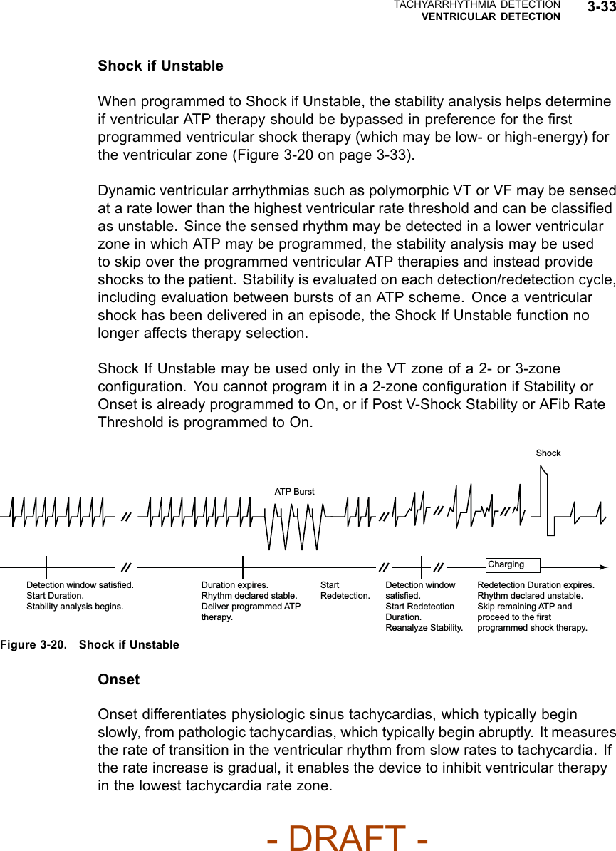 TACHYARRHYTHMIA DETECTIONVENTRICULAR DETECTION 3-33Shock if UnstableWhen programmed to Shock if Unstable, the stability analysis helps determineif ventricular ATP therapy should be bypassed in preference for the ﬁrstprogrammed ventricular shock therapy (which may be low- or high-energy) forthe ventricular zone (Figure 3-20 on page 3-33).Dynamic ventricular arrhythmias such as polymorphic VT or VF may be sensedat a rate lower than the highest ventricular rate threshold and can be classiﬁedas unstable. Since the sensed rhythm may be detected in a lower ventricularzone in which ATP may be programmed, the stability analysis may be usedto skip over the programmed ventricular ATP therapies and instead provideshocks to the patient. Stability is evaluated on each detection/redetection cycle,including evaluation between bursts of an ATP scheme. Once a ventricularshock has been delivered in an episode, the Shock If Unstable function nolonger affects therapy selection.Shock If Unstable may be used only in the VT zone of a 2- or 3-zoneconﬁguration. You cannot program it in a 2-zone conﬁguration if Stability orOnset is already programmed to On, or if Post V-Shock Stability or AFib RateThresholdisprogrammedtoOn.Detection window satisfied. Start Duration. Stability analysis begins. Duration expires. Rhythm declared stable. Deliver programmed ATP therapy. Start Redetection. Detection window satisfied. Start Redetection Duration. Reanalyze Stability. Redetection Duration expires. Rhythm declared unstable. Skip remaining ATP and proceed to the first programmed shock therapy. Charging Shock ATP Burst Figure 3-20. Shock if UnstableOnsetOnset differentiates physiologic sinus tachycardias, which typically beginslowly, from pathologic tachycardias, which typically begin abruptly. It measuresthe rate of transition in the ventricular rhythm from slow rates to tachycardia. Ifthe rate increase is gradual, it enables the device to inhibit ventricular therapyin the lowest tachycardia rate zone.- DRAFT -
