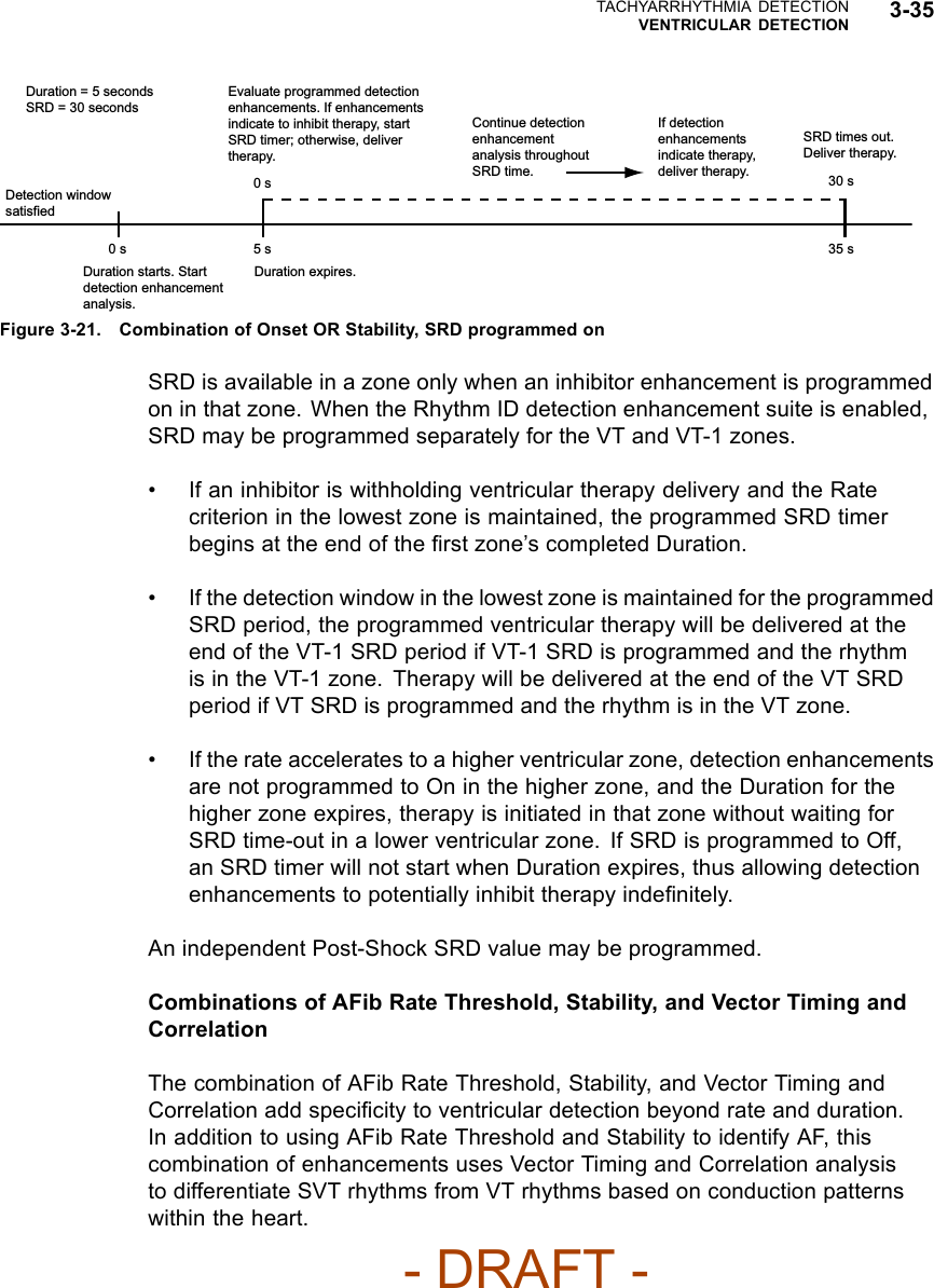 TACHYARRHYTHMIA DETECTIONVENTRICULAR DETECTION 3-350 s 5 s 35 s0 s 30 sDuration = 5 secondsSRD = 30 secondsEvaluate programmed detection enhancements. If enhancements indicate to inhibit therapy, start SRD timer; otherwise, deliver therapy.Continue detection enhancement analysis throughout SRD time.If detection enhancements indicate therapy, deliver therapy.SRD times out. Deliver therapy.Detection window satisfiedDuration starts. Start detection enhancement analysis.Duration expires.Figure 3-21. Combination of Onset OR Stability, SRD programmed onSRD is available in a zone only when an inhibitor enhancement is programmedon in that zone. When the Rhythm ID detection enhancement suite is enabled,SRD may be programmed separately for the VT and VT-1 zones.• If an inhibitor is withholding ventricular therapy delivery and the Ratecriterion in the lowest zone is maintained, the programmed SRD timerbegins at the end of the ﬁrst zone’s completed Duration.• If the detection window in the lowest zone is maintained for the programmedSRD period, the programmed ventricular therapy will be delivered at theend of the VT-1 SRD period if VT-1 SRD is programmed and the rhythmis in the VT-1 zone. Therapy will be delivered at the end of the VT SRDperiod if VT SRD is programmed and the rhythm is in the VT zone.• If the rate accelerates to a higher ventricular zone, detection enhancementsare not programmed to On in the higher zone, and the Duration for thehigher zone expires, therapy is initiated in that zone without waiting forSRD time-out in a lower ventricular zone. If SRD is programmed to Off,an SRD timer will not start when Duration expires, thus allowing detectionenhancements to potentially inhibit therapy indeﬁnitely.An independent Post-Shock SRD value may be programmed.Combinations of AFib Rate Threshold, Stability, and Vector Timing andCorrelationThe combination of AFib Rate Threshold, Stability, and Vector Timing andCorrelation add speciﬁcity to ventricular detection beyond rate and duration.In addition to using AFib Rate Threshold and Stability to identify AF, thiscombination of enhancements uses Vector Timing and Correlation analysisto differentiate SVT rhythms from VT rhythms based on conduction patternswithin the heart.- DRAFT -