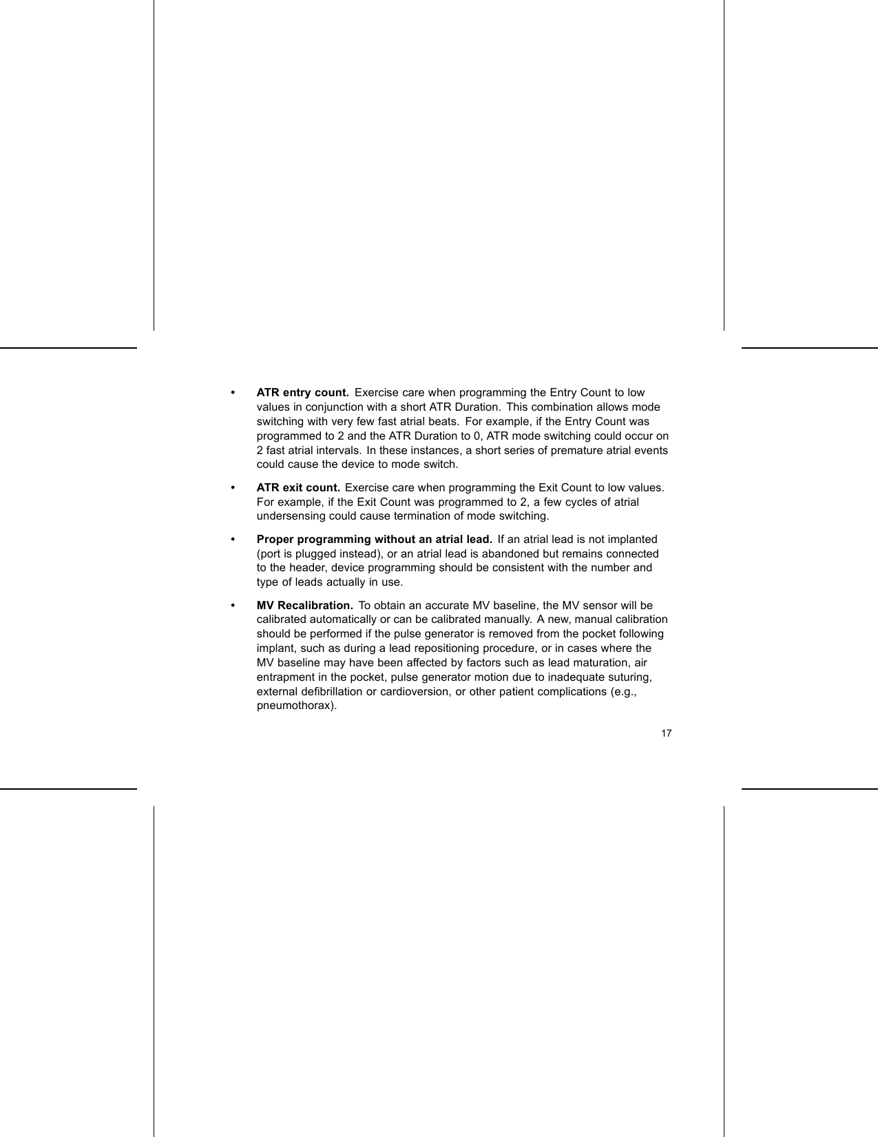 • ATR entry count. Exercise care when programming the Entry Count to lowvalues in conjunction with a short ATR Duration. This combination allows modeswitching with very few fast atrial beats. For example, if the Entry Count wasprogrammed to 2 and the ATR Duration to 0, ATR mode switching could occur on2 fast atrial intervals. In these instances, a short series of premature atrial eventscould cause the device to mode switch.• ATR exit count. Exercise care when programming the Exit Count to low values.For example, if the Exit Count was programmed to 2, a few cycles of atrialundersensing could cause termination of mode switching.• Proper programming without an atrial lead. If an atrial lead is not implanted(port is plugged instead), or an atrial lead is abandoned but remains connectedto the header, device programming should be consistent with the number andtype of leads actually in use.• MV Recalibration. To obtain an accurate MV baseline, the MV sensor will becalibrated automatically or can be calibrated manually. A new, manual calibrationshould be performed if the pulse generator is removed from the pocket followingimplant, such as during a lead repositioning procedure, or in cases where theMV baseline may have been affected by factors such as lead maturation, airentrapment in the pocket, pulse generator motion due to inadequate suturing,external deﬁbrillation or cardioversion, or other patient complications (e.g.,pneumothorax).17