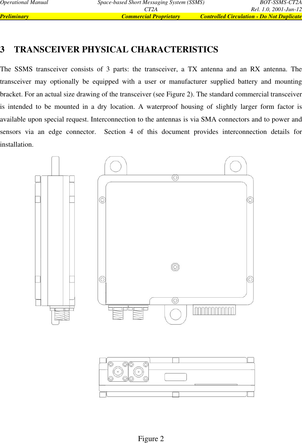 Operational Manual Space-based Short Messaging System (SSMS) BOT-SSMS-CT2ACT2A Rel. 1.0, 2001-Jun-12Preliminary Commercial Proprietary Controlled Circulation - Do Not Duplicate3 TRANSCEIVER PHYSICAL CHARACTERISTICSThe SSMS transceiver consists of 3 parts: the transceiver, a TX antenna and an RX antenna. Thetransceiver may optionally be equipped with a user or manufacturer supplied battery and mountingbracket. For an actual size drawing of the transceiver (see Figure 2). The standard commercial transceiveris intended to be mounted in a dry location. A waterproof housing of slightly larger form factor isavailable upon special request. Interconnection to the antennas is via SMA connectors and to power andsensors via an edge connector.  Section 4 of this document provides interconnection details forinstallation.Figure 2