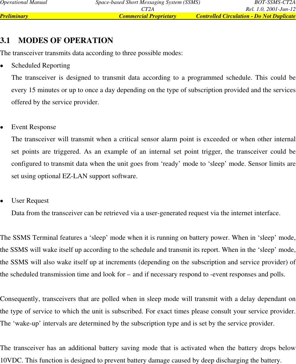 Operational Manual Space-based Short Messaging System (SSMS) BOT-SSMS-CT2ACT2A Rel. 1.0, 2001-Jun-12Preliminary Commercial Proprietary Controlled Circulation - Do Not Duplicate3.1 MODES OF OPERATIONThe transceiver transmits data according to three possible modes:• Scheduled ReportingThe transceiver is designed to transmit data according to a programmed schedule. This could beevery 15 minutes or up to once a day depending on the type of subscription provided and the servicesoffered by the service provider.• Event ResponseThe transceiver will transmit when a critical sensor alarm point is exceeded or when other internalset points are triggered. As an example of an internal set point trigger, the transceiver could beconfigured to transmit data when the unit goes from ‘ready’ mode to ‘sleep’ mode. Sensor limits areset using optional EZ-LAN support software.• User RequestData from the transceiver can be retrieved via a user-generated request via the internet interface.The SSMS Terminal features a ‘sleep’ mode when it is running on battery power. When in ‘sleep’ mode,the SSMS will wake itself up according to the schedule and transmit its report. When in the ‘sleep’ mode,the SSMS will also wake itself up at increments (depending on the subscription and service provider) ofthe scheduled transmission time and look for – and if necessary respond to -event responses and polls.Consequently, transceivers that are polled when in sleep mode will transmit with a delay dependant onthe type of service to which the unit is subscribed. For exact times please consult your service provider.The ‘wake-up’ intervals are determined by the subscription type and is set by the service provider.The transceiver has an additional battery saving mode that is activated when the battery drops below10VDC. This function is designed to prevent battery damage caused by deep discharging the battery.