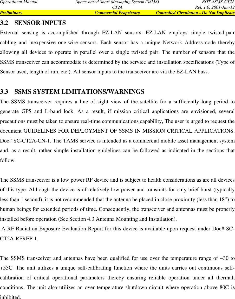 Operational Manual Space-based Short Messaging System (SSMS) BOT-SSMS-CT2ACT2A Rel. 1.0, 2001-Jun-12Preliminary Commercial Proprietary Controlled Circulation - Do Not Duplicate3.2 SENSOR INPUTSExternal sensing is accomplished through EZ-LAN sensors. EZ-LAN employs simple twisted-paircabling and inexpensive one-wire sensors. Each sensor has a unique Network Address code therebyallowing all devices to operate in parallel over a single twisted pair. The number of sensors that theSSMS transceiver can accommodate is determined by the service and installation specifications (Type ofSensor used, length of run, etc.). All sensor inputs to the transceiver are via the EZ-LAN buss.3.3 SSMS SYSTEM LIMITATIONS/WARNINGSThe SSMS transceiver requires a line of sight view of the satellite for a sufficiently long period togenerate GPS and L-band lock. As a result, if mission critical applications are envisioned, severalprecautions must be taken to ensure real-time communications capability, The user is urged to request thedocument GUIDELINES FOR DEPLOYMENT OF SSMS IN MISSION CRITICAL APPLICATIONS.Doc# SC-CT2A-CN-1. The TAMS service is intended as a commercial mobile asset management systemand, as a result, rather simple installation guidelines can be followed as indicated in the sections thatfollow.The SSMS transceiver is a low power RF device and is subject to health considerations as are all devicesof this type. Although the device is of relatively low power and transmits for only brief burst (typicallyless than 1 second), it is not recommended that the antenna be placed in close proximity (less than 18”) tohuman beings for extended periods of time. Consequently, the transceiver and antennas must be properlyinstalled before operation (See Section 4.3 Antenna Mounting and Installation). A RF Radiation Exposure Evaluation Report for this device is available upon request under Doc# SC-CT2A-RFREP-1.The SSMS transceiver and antennas have been qualified for use over the temperature range of –30 to+55C. The unit utilizes a unique self-calibrating function where the units carries out continuous self-calibration of critical operational parameters thereby ensuring reliable operation under all thermal;conditions. The unit also utilizes an over temperature shutdown circuit where operation above 80C isinhibited.