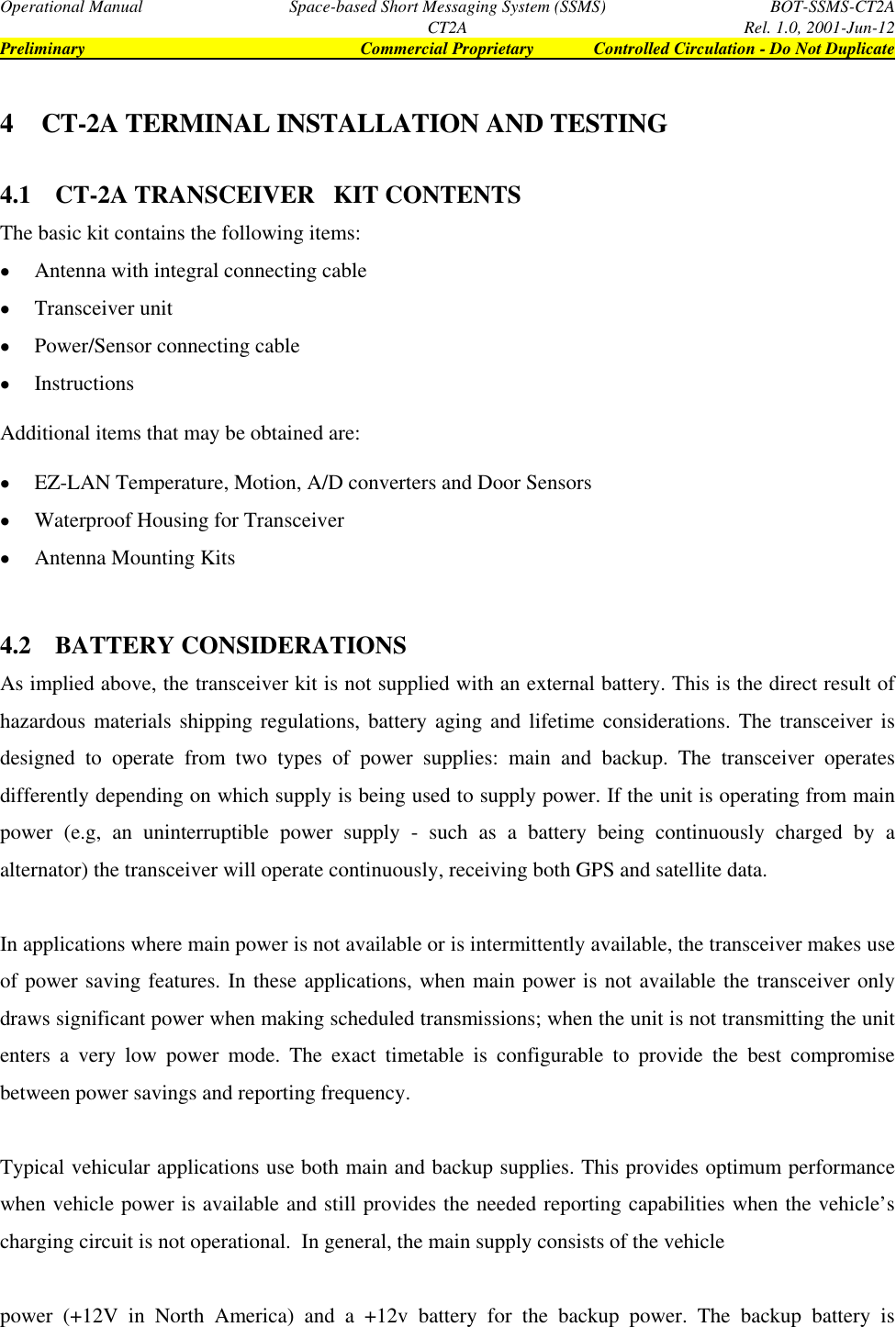 Operational Manual Space-based Short Messaging System (SSMS) BOT-SSMS-CT2ACT2A Rel. 1.0, 2001-Jun-12Preliminary Commercial Proprietary Controlled Circulation - Do Not Duplicate4 CT-2A TERMINAL INSTALLATION AND TESTING4.1 CT-2A TRANSCEIVER   KIT CONTENTSThe basic kit contains the following items:• Antenna with integral connecting cable• Transceiver unit• Power/Sensor connecting cable• InstructionsAdditional items that may be obtained are:• EZ-LAN Temperature, Motion, A/D converters and Door Sensors• Waterproof Housing for Transceiver• Antenna Mounting Kits4.2 BATTERY CONSIDERATIONSAs implied above, the transceiver kit is not supplied with an external battery. This is the direct result ofhazardous materials shipping regulations, battery aging and lifetime considerations. The transceiver isdesigned to operate from two types of power supplies: main and backup. The transceiver operatesdifferently depending on which supply is being used to supply power. If the unit is operating from mainpower (e.g, an uninterruptible power supply - such as a battery being continuously charged by aalternator) the transceiver will operate continuously, receiving both GPS and satellite data.In applications where main power is not available or is intermittently available, the transceiver makes useof power saving features. In these applications, when main power is not available the transceiver onlydraws significant power when making scheduled transmissions; when the unit is not transmitting the unitenters a very low power mode. The exact timetable is configurable to provide the best compromisebetween power savings and reporting frequency.Typical vehicular applications use both main and backup supplies. This provides optimum performancewhen vehicle power is available and still provides the needed reporting capabilities when the vehicle’scharging circuit is not operational.  In general, the main supply consists of the vehiclepower (+12V in North America) and a +12v battery for the backup power. The backup battery is