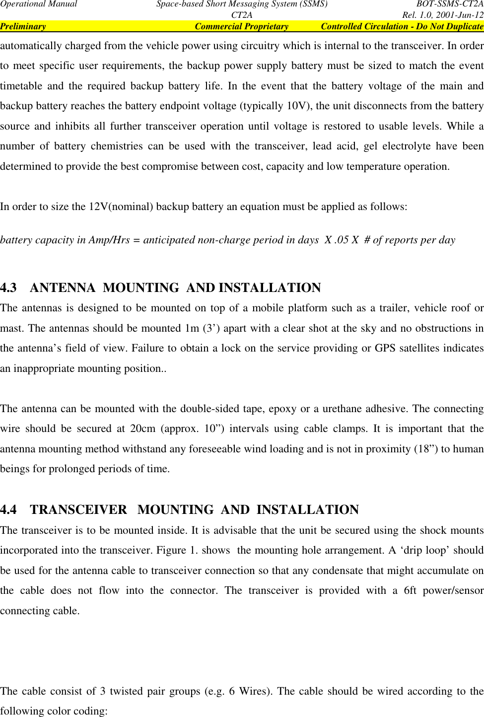 Operational Manual Space-based Short Messaging System (SSMS) BOT-SSMS-CT2ACT2A Rel. 1.0, 2001-Jun-12Preliminary Commercial Proprietary Controlled Circulation - Do Not Duplicateautomatically charged from the vehicle power using circuitry which is internal to the transceiver. In orderto meet specific user requirements, the backup power supply battery must be sized to match the eventtimetable and the required backup battery life. In the event that the battery voltage of the main andbackup battery reaches the battery endpoint voltage (typically 10V), the unit disconnects from the batterysource and inhibits all further transceiver operation until voltage is restored to usable levels. While anumber of battery chemistries can be used with the transceiver, lead acid, gel electrolyte have beendetermined to provide the best compromise between cost, capacity and low temperature operation.In order to size the 12V(nominal) backup battery an equation must be applied as follows:battery capacity in Amp/Hrs = anticipated non-charge period in days  X .05 X  # of reports per day4.3 ANTENNA  MOUNTING  AND INSTALLATIONThe antennas is designed to be mounted on top of a mobile platform such as a trailer, vehicle roof ormast. The antennas should be mounted 1m (3’) apart with a clear shot at the sky and no obstructions inthe antenna’s field of view. Failure to obtain a lock on the service providing or GPS satellites indicatesan inappropriate mounting position..The antenna can be mounted with the double-sided tape, epoxy or a urethane adhesive. The connectingwire should be secured at 20cm (approx. 10”) intervals using cable clamps. It is important that theantenna mounting method withstand any foreseeable wind loading and is not in proximity (18”) to humanbeings for prolonged periods of time.4.4 TRANSCEIVER   MOUNTING  AND  INSTALLATIONThe transceiver is to be mounted inside. It is advisable that the unit be secured using the shock mountsincorporated into the transceiver. Figure 1. shows  the mounting hole arrangement. A ‘drip loop’ shouldbe used for the antenna cable to transceiver connection so that any condensate that might accumulate onthe cable does not flow into the connector. The transceiver is provided with a 6ft power/sensorconnecting cable.The cable consist of 3 twisted pair groups (e.g. 6 Wires). The cable should be wired according to thefollowing color coding: