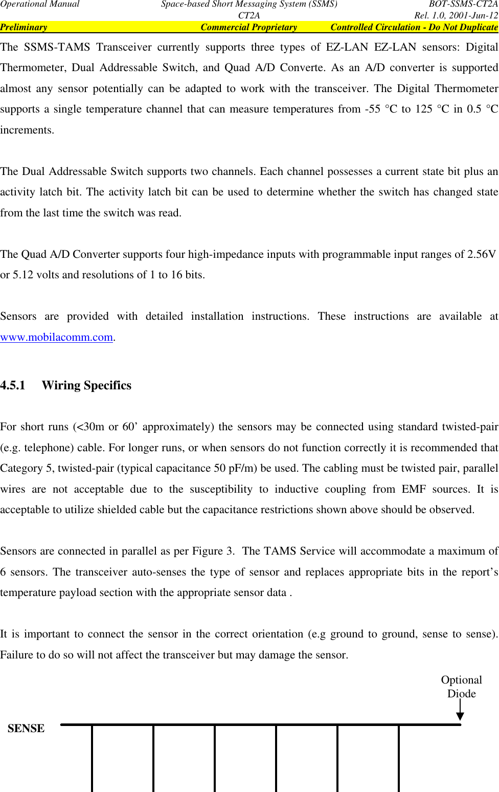 Operational Manual Space-based Short Messaging System (SSMS) BOT-SSMS-CT2ACT2A Rel. 1.0, 2001-Jun-12Preliminary Commercial Proprietary Controlled Circulation - Do Not DuplicateThe SSMS-TAMS Transceiver currently supports three types of EZ-LAN EZ-LAN sensors: DigitalThermometer, Dual Addressable Switch, and Quad A/D Converte. As an A/D converter is supportedalmost any sensor potentially can be adapted to work with the transceiver. The Digital Thermometersupports a single temperature channel that can measure temperatures from -55 °C to 125 °C in 0.5 °Cincrements.The Dual Addressable Switch supports two channels. Each channel possesses a current state bit plus anactivity latch bit. The activity latch bit can be used to determine whether the switch has changed statefrom the last time the switch was read.The Quad A/D Converter supports four high-impedance inputs with programmable input ranges of 2.56Vor 5.12 volts and resolutions of 1 to 16 bits.Sensors are provided with detailed installation instructions. These instructions are available atwww.mobilacomm.com.4.5.1  Wiring SpecificsFor short runs (&lt;30m or 60’ approximately) the sensors may be connected using standard twisted-pair(e.g. telephone) cable. For longer runs, or when sensors do not function correctly it is recommended thatCategory 5, twisted-pair (typical capacitance 50 pF/m) be used. The cabling must be twisted pair, parallelwires are not acceptable due to the susceptibility to inductive coupling from EMF sources. It isacceptable to utilize shielded cable but the capacitance restrictions shown above should be observed.Sensors are connected in parallel as per Figure 3.  The TAMS Service will accommodate a maximum of6 sensors. The transceiver auto-senses the type of sensor and replaces appropriate bits in the report’stemperature payload section with the appropriate sensor data .It is important to connect the sensor in the correct orientation (e.g ground to ground, sense to sense).Failure to do so will not affect the transceiver but may damage the sensor.SENSEOptionalDiode