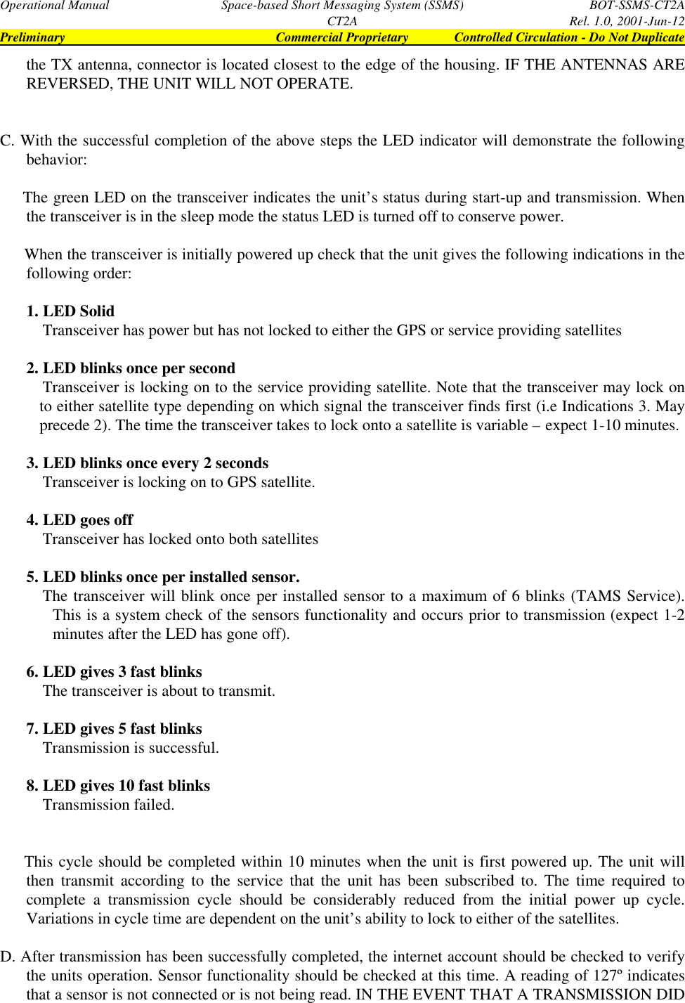 Operational Manual Space-based Short Messaging System (SSMS) BOT-SSMS-CT2ACT2A Rel. 1.0, 2001-Jun-12Preliminary Commercial Proprietary Controlled Circulation - Do Not Duplicatethe TX antenna, connector is located closest to the edge of the housing. IF THE ANTENNAS AREREVERSED, THE UNIT WILL NOT OPERATE.C.  With the successful completion of the above steps the LED indicator will demonstrate the followingbehavior:    The green LED on the transceiver indicates the unit’s status during start-up and transmission. Whenthe transceiver is in the sleep mode the status LED is turned off to conserve power.    When the transceiver is initially powered up check that the unit gives the following indications in thefollowing order:1.  LED Solid    Transceiver has power but has not locked to either the GPS or service providing satellites2.  LED blinks once per second    Transceiver is locking on to the service providing satellite. Note that the transceiver may lock onto either satellite type depending on which signal the transceiver finds first (i.e Indications 3. Mayprecede 2). The time the transceiver takes to lock onto a satellite is variable – expect 1-10 minutes.3.  LED blinks once every 2 seconds    Transceiver is locking on to GPS satellite.4.  LED goes off    Transceiver has locked onto both satellites5.  LED blinks once per installed sensor.    The transceiver will blink once per installed sensor to a maximum of 6 blinks (TAMS Service).This is a system check of the sensors functionality and occurs prior to transmission (expect 1-2minutes after the LED has gone off).6.  LED gives 3 fast blinks    The transceiver is about to transmit.7.  LED gives 5 fast blinks    Transmission is successful.8.  LED gives 10 fast blinks    Transmission failed.      This cycle should be completed within 10 minutes when the unit is first powered up. The unit willthen transmit according to the service that the unit has been subscribed to. The time required tocomplete a transmission cycle should be considerably reduced from the initial power up cycle.Variations in cycle time are dependent on the unit’s ability to lock to either of the satellites.D. After transmission has been successfully completed, the internet account should be checked to verifythe units operation. Sensor functionality should be checked at this time. A reading of 127º indicatesthat a sensor is not connected or is not being read. IN THE EVENT THAT A TRANSMISSION DID