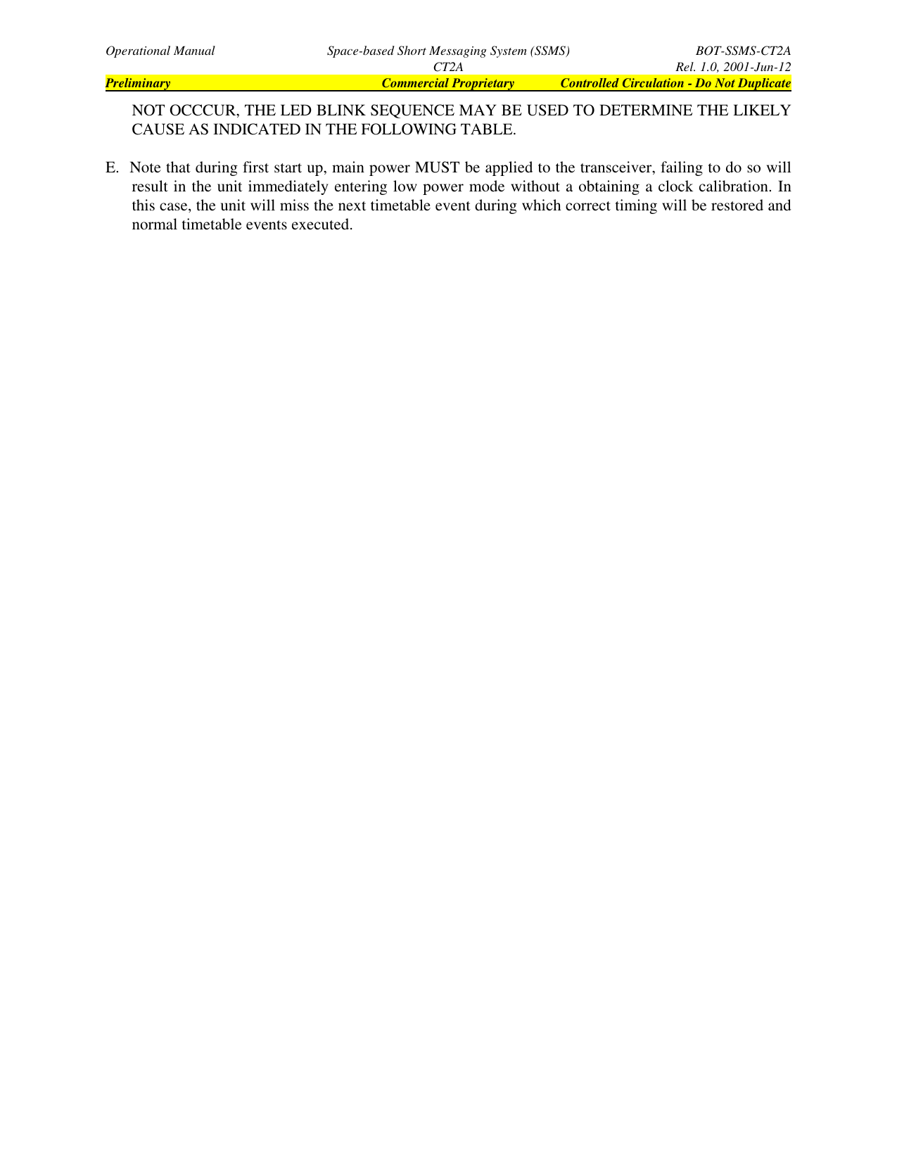 Operational Manual Space-based Short Messaging System (SSMS) BOT-SSMS-CT2ACT2A Rel. 1.0, 2001-Jun-12Preliminary Commercial Proprietary Controlled Circulation - Do Not DuplicateNOT OCCCUR, THE LED BLINK SEQUENCE MAY BE USED TO DETERMINE THE LIKELYCAUSE AS INDICATED IN THE FOLLOWING TABLE.E.   Note that during first start up, main power MUST be applied to the transceiver, failing to do so willresult in the unit immediately entering low power mode without a obtaining a clock calibration. Inthis case, the unit will miss the next timetable event during which correct timing will be restored andnormal timetable events executed.