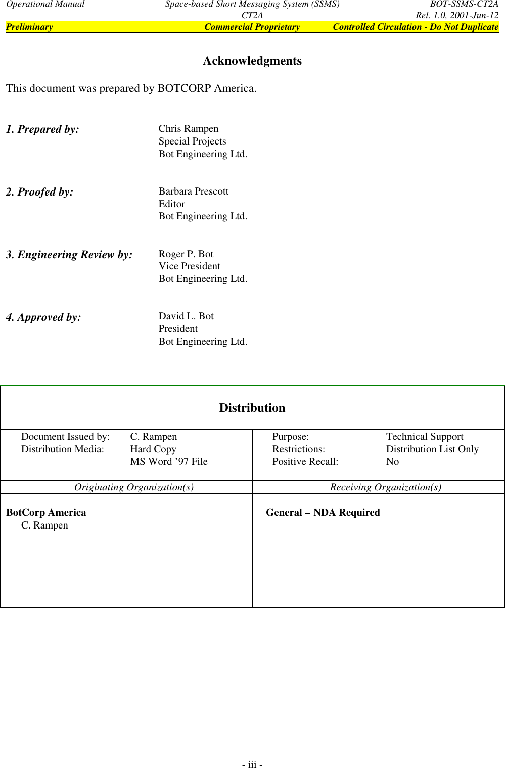 Operational Manual Space-based Short Messaging System (SSMS) BOT-SSMS-CT2ACT2A Rel. 1.0, 2001-Jun-12Preliminary Commercial Proprietary Controlled Circulation - Do Not Duplicate- iii -AcknowledgmentsThis document was prepared by BOTCORP America.1. Prepared by: Chris RampenSpecial ProjectsBot Engineering Ltd.2. Proofed by: Barbara PrescottEditorBot Engineering Ltd.3. Engineering Review by: Roger P. BotVice PresidentBot Engineering Ltd.4. Approved by: David L. BotPresidentBot Engineering Ltd.DistributionDocument Issued by: C. Rampen Purpose: Technical SupportDistribution Media: Hard Copy Restrictions: Distribution List OnlyMS Word ’97 File Positive Recall: NoOriginating Organization(s) Receiving Organization(s)BotCorp America    General – NDA RequiredC. Rampen