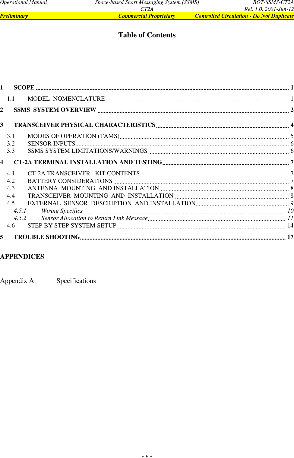 Operational Manual Space-based Short Messaging System (SSMS) BOT-SSMS-CT2ACT2A Rel. 1.0, 2001-Jun-12Preliminary Commercial Proprietary Controlled Circulation - Do Not Duplicate- v -Table of Contents1SCOPE ................................................................................................................................................................ 11.1 MODEL  NOMENCLATURE.................................................................................................................... 12SSMS  SYSTEM OVERVIEW ......................................................................................................................... 23TRANSCEIVER PHYSICAL CHARACTERISTICS.................................................................................... 43.1 MODES OF OPERATION (TAMS)........................................................................................................... 53.2 SENSOR INPUTS....................................................................................................................................... 63.3 SSMS SYSTEM LIMITATIONS/WARNINGS......................................................................................... 64CT-2A TERMINAL INSTALLATION AND TESTING................................................................................ 74.1 CT-2A TRANSCEIVER   KIT CONTENTS.............................................................................................. 74.2 BATTERY CONSIDERATIONS............................................................................................................... 74.3 ANTENNA  MOUNTING  AND INSTALLATION.................................................................................. 84.4 TRANSCEIVER  MOUNTING  AND  INSTALLATION ........................................................................ 84.5 EXTERNAL  SENSOR  DESCRIPTION  AND INSTALLATION........................................................... 94.5.1 Wiring Specifics................................................................................................................................ 104.5.2 Sensor Allocation to Return Link Message....................................................................................... 114.6 STEP BY STEP SYSTEM SETUP........................................................................................................... 145TROUBLE SHOOTING.................................................................................................................................. 17APPENDICESAppendix A: Specifications