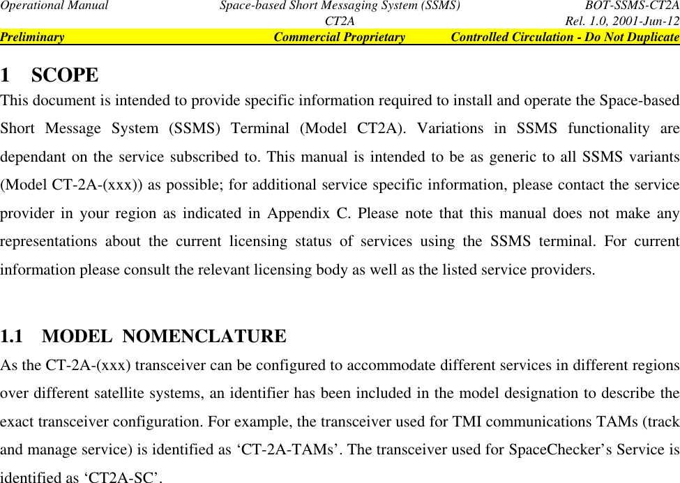 Operational Manual Space-based Short Messaging System (SSMS) BOT-SSMS-CT2ACT2A Rel. 1.0, 2001-Jun-12Preliminary Commercial Proprietary Controlled Circulation - Do Not Duplicate1 SCOPEThis document is intended to provide specific information required to install and operate the Space-basedShort Message System (SSMS) Terminal (Model CT2A). Variations in SSMS functionality aredependant on the service subscribed to. This manual is intended to be as generic to all SSMS variants(Model CT-2A-(xxx)) as possible; for additional service specific information, please contact the serviceprovider in your region as indicated in Appendix C. Please note that this manual does not make anyrepresentations about the current licensing status of services using the SSMS terminal. For currentinformation please consult the relevant licensing body as well as the listed service providers.1.1 MODEL  NOMENCLATUREAs the CT-2A-(xxx) transceiver can be configured to accommodate different services in different regionsover different satellite systems, an identifier has been included in the model designation to describe theexact transceiver configuration. For example, the transceiver used for TMI communications TAMs (trackand manage service) is identified as ‘CT-2A-TAMs’. The transceiver used for SpaceChecker’s Service isidentified as ‘CT2A-SC’.