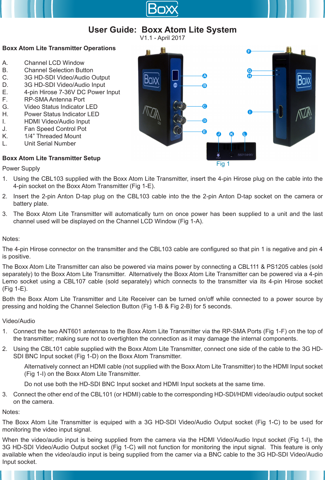 Boxx Atom Lite Transmitter OperationsA. Channel LCD WindowB. Channel Selection ButtonC. 3G HD-SDI Video/Audio OutputD. 3G HD-SDI Video/Audio InputE. 4-pin Hirose 7-36V DC Power InputF. RP-SMA Antenna PortG. Video Status Indicator LEDH. Power Status Indicator LEDI. HDMI Video/Audio InputJ. Fan Speed Control PotK. 1/4&rdquo; Threaded MountL. Unit Serial NumberBoxx Atom Lite Transmitter SetupPower Supply 1. Using the CBL103 supplied with the Boxx Atom Lite Transmitter, insert the 4-pin Hirose plug on the cable into the4-pin socket on the Boxx Atom Transmitter (Fig 1-E).2. Insert the  2-pin Anton  D-tap plug on  the CBL103 cable  into the  the 2-pin Anton D-tap  socket on  the camera  orbattery plate.3. The  Boxx Atom  Lite Transmitter  will automatically  turn on  once power  has been  supplied to  a unit  and the  lastchannel used will be displayed on the Channel LCD Window (Fig 1-A).Notes:  The 4-pin Hirose connector on the transmitter and the CBL103 cable are congured so that pin 1 is negative and pin 4 is positive.The Boxx Atom Lite Transmitter can also be powered via mains power by connecting a CBL111 &amp; PS1205 cables (sold separately) to the Boxx Atom Lite Transmitter.  Alternatively the Boxx Atom Lite Transmitter can be powered via a 4-pin Lemo  socket  using  a  CBL107  cable  (sold  separately)  which  connects  to  the  transmitter  via  its  4-pin  Hirose  socket (Fig 1-E).Both  the  Boxx Atom  Lite Transmitter and  Lite  Receiver can  be  turned on/off while  connected to  a  power source  by pressing and holding the Channel Selection Button (Fig 1-B &amp; Fig 2-B) for 5 seconds.Video/Audio1. Connect the two ANT601 antennas to the Boxx Atom Lite Transmitter via the RP-SMA Ports (Fig 1-F) on the top ofthe transmitter; making sure not to overtighten the connection as it may damage the internal components.2. Using the CBL101 cable supplied with the Boxx Atom Lite Transmitter, connect one side of the cable to the 3G HD-SDI BNC Input socket (Fig 1-D) on the Boxx Atom Transmitter.Alternatively connect an HDMI cable (not supplied with the Boxx Atom Lite Transmitter) to the HDMI Input socket (Fig 1-I) on the Boxx Atom Lite Transmitter.Do not use both the HD-SDI BNC Input socket and HDMI Input sockets at the same time.3. Connect the other end of the CBL101 (or HDMI) cable to the corresponding HD-SDI/HDMI video/audio output socketon the camera.Notes:The  Boxx Atom  Lite  Transmitter  is  equiped  with  a  3G  HD-SDI  Video/Audio  Output  socket  (Fig  1-C)  to  be  used  for monitoring the video input signal.  When the video/audio  input  is being  supplied  from  the camera  via  the HDMI  Video/Audio Input socket  (Fig  1-I), the 3G HD-SDI Video/Audio Output socket (Fig 1-C) will not function for monitoring the input signal.  This feature is only available when the video/audio input is being supplied from the camer via a BNC cable to the 3G HD-SDI Video/Audio Input socket.User Guide:  Boxx Atom Lite SystemV1.1 - April 2017Fig 1