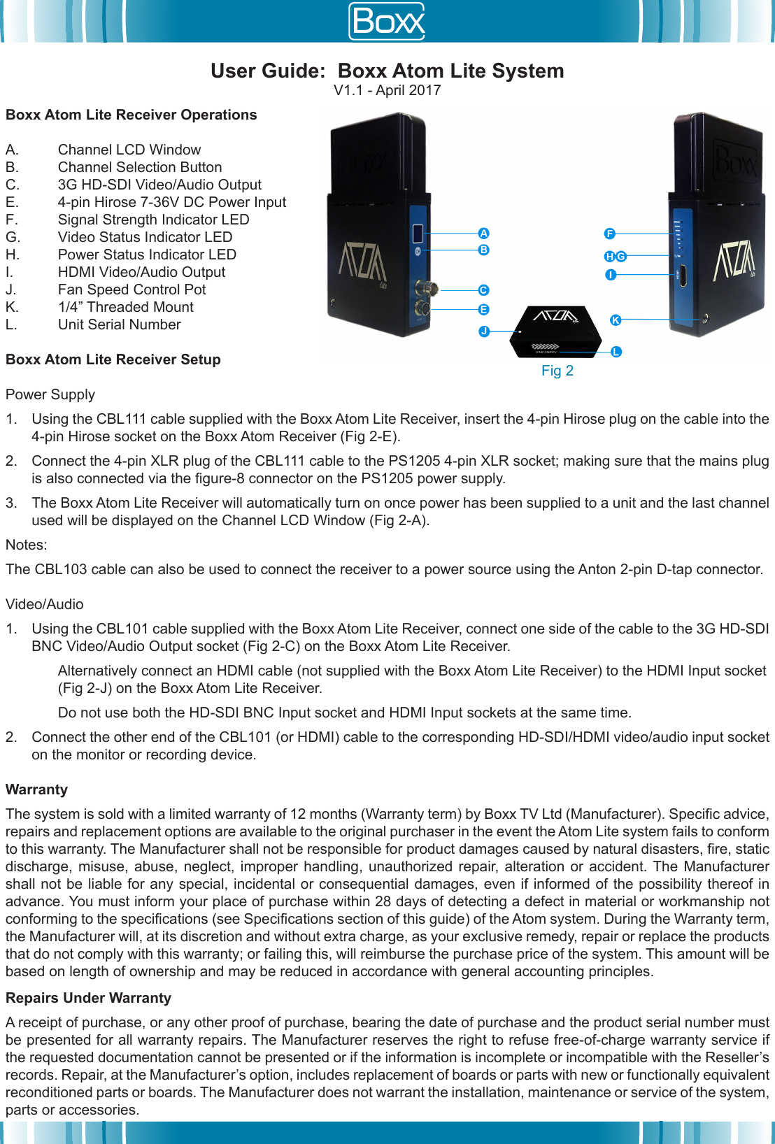 Boxx Atom Lite Receiver OperationsA. Channel LCD WindowB. Channel Selection ButtonC. 3G HD-SDI Video/Audio OutputE. 4-pin Hirose 7-36V DC Power InputF. Signal Strength Indicator LEDG. Video Status Indicator LEDH. Power Status Indicator LEDI. HDMI Video/Audio OutputJ. Fan Speed Control PotK. 1/4&rdquo; Threaded MountL. Unit Serial NumberBoxx Atom Lite Receiver SetupPower Supply1. Using the CBL111 cable supplied with the Boxx Atom Lite Receiver, insert the 4-pin Hirose plug on the cable into the4-pin Hirose socket on the Boxx Atom Receiver (Fig 2-E).2. Connect the 4-pin XLR plug of the CBL111 cable to the PS1205 4-pin XLR socket; making sure that the mains plugis also connected via the gure-8 connector on the PS1205 power supply.3. The Boxx Atom Lite Receiver will automatically turn on once power has been supplied to a unit and the last channelused will be displayed on the Channel LCD Window (Fig 2-A).Notes:The CBL103 cable can also be used to connect the receiver to a power source using the Anton 2-pin D-tap connector.Video/Audio1. Using the CBL101 cable supplied with the Boxx Atom Lite Receiver, connect one side of the cable to the 3G HD-SDIBNC Video/Audio Output socket (Fig 2-C) on the Boxx Atom Lite Receiver.Alternatively connect an HDMI cable (not supplied with the Boxx Atom Lite Receiver) to the HDMI Input socket (Fig 2-J) on the Boxx Atom Lite Receiver.Do not use both the HD-SDI BNC Input socket and HDMI Input sockets at the same time.2. Connect the other end of the CBL101 (or HDMI) cable to the corresponding HD-SDI/HDMI video/audio input socketon the monitor or recording device.WarrantyThe system is sold with a limited warranty of 12 months (Warranty term) by Boxx TV Ltd (Manufacturer). Specic advice, repairs and replacement options are available to the original purchaser in the event the Atom Lite system fails to conform to this warranty. The Manufacturer shall not be responsible for product damages caused by natural disasters, re, static discharge, misuse,  abuse, neglect,  improper handling, unauthorized  repair,  alteration  or accident. The Manufacturer shall not be liable for any special, incidental or consequential damages, even if informed of the possibility thereof in advance. You must inform your place of purchase within 28 days of detecting a defect in material or workmanship not conforming to the specications (see Specications section of this guide) of the Atom system. During the Warranty term, the Manufacturer will, at its discretion and without extra charge, as your exclusive remedy, repair or replace the products that do not comply with this warranty; or failing this, will reimburse the purchase price of the system. This amount will be based on length of ownership and may be reduced in accordance with general accounting principles.Repairs Under WarrantyA receipt of purchase, or any other proof of purchase, bearing the date of purchase and the product serial number must be presented for all warranty repairs. The Manufacturer reserves the right to refuse free-of-charge warranty service if the requested documentation cannot be presented or if the information is incomplete or incompatible with the Reseller&rsquo;s records. Repair, at the Manufacturer&rsquo;s option, includes replacement of boards or parts with new or functionally equivalent reconditioned parts or boards. The Manufacturer does not warrant the installation, maintenance or service of the system, parts or accessories.User Guide:  Boxx Atom Lite SystemV1.1 - April 2017Fig 2