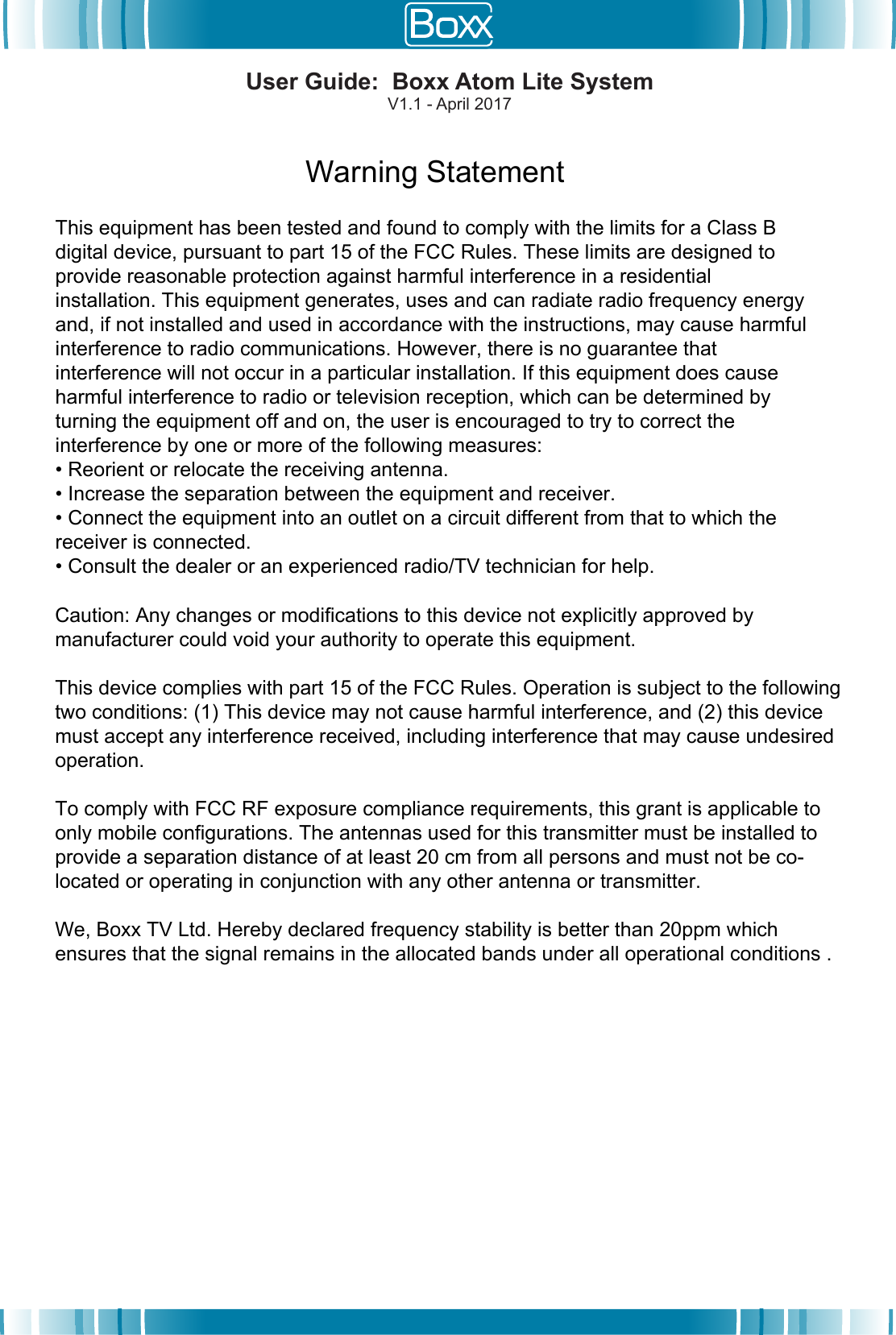 Warning StatementThis equipment has been tested and found to comply with the limits for a Class B digital device, pursuant to part 15 of the FCC Rules. These limits are designed to provide reasonable protection against harmful interference in a residential installation. This equipment generates, uses and can radiate radio frequency energy and, if not installed and used in accordance with the instructions, may cause harmful interference to radio communications. However, there is no guarantee that interference will not occur in a particular installation. If this equipment does cause harmful interference to radio or television reception, which can be determined by turning the equipment off and on, the user is encouraged to try to correct the interference by one or more of the following measures:&bull; Reorient or relocate the receiving antenna.&bull; Increase the separation between the equipment and receiver.&bull; Connect the equipment into an outlet on a circuit different from that to which thereceiver is connected.&bull; Consult the dealer or an experienced radio/TV technician for help.Caution: Any changes or modiﬁcations to this device not explicitly approved by manufacturer could void your authority to operate this equipment.This device complies with part 15 of the FCC Rules. Operation is subject to the following two conditions: (1) This device may not cause harmful interference, and (2) this device must accept any interference received, including interference that may cause undesired operation.To comply with FCC RF exposure compliance requirements, this grant is applicable to only mobile configurations. The antennas used for this transmitter must be installed to provide a separation distance of at least 20 cm from all persons and must not be co-located or operating in conjunction with any other antenna or transmitter.We, Boxx TV Ltd. Hereby declared frequency stability is better than 20ppm which ensures that the signal remains in the allocated bands under all operational conditions .User Guide:  Boxx Atom Lite SystemV1.1 - April 2017