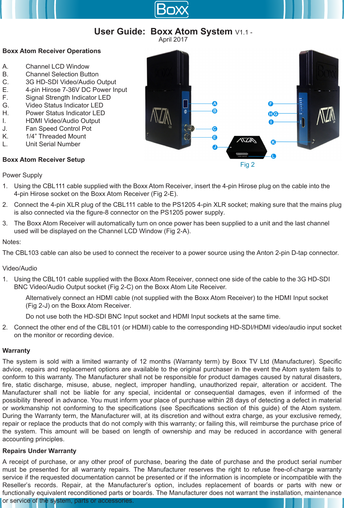 Boxx Atom Receiver OperationsA. Channel LCD WindowB. Channel Selection ButtonC. 3G HD-SDI Video/Audio OutputE. 4-pin Hirose 7-36V DC Power InputF. Signal Strength Indicator LEDG. Video Status Indicator LEDH. Power Status Indicator LEDI. HDMI Video/Audio OutputJ. Fan Speed Control PotK. 1/4&rdquo; Threaded MountL. Unit Serial NumberBoxx Atom Receiver Setup Power Supply1. Using the CBL111 cable supplied with the Boxx Atom Receiver, insert the 4-pin Hirose plug on the cable into the4-pin Hirose socket on the Boxx Atom Receiver (Fig 2-E).2. Connect the 4-pin XLR plug of the CBL111 cable to the PS1205 4-pin XLR socket; making sure that the mains plug is also connected via the figure-8 connector on the PS1205 power supply.3. The Boxx Atom Receiver will automatically turn on once power has been supplied to a unit and the last channel used will be displayed on the Channel LCD Window (Fig 2-A). Notes:The CBL103 cable can also be used to connect the receiver to a power source using the Anton 2-pin D-tap connector.Video/Audio1. Using the CBL101 cable supplied with the Boxx Atom Receiver, connect one side of the cable to the 3G HD-SDIBNC Video/Audio Output socket (Fig 2-C) on the Boxx Atom Lite Receiver.Alternatively connect an HDMI cable (not supplied with the Boxx Atom Receiver) to the HDMI Input socket (Fig 2-J) on the Boxx Atom Receiver.Do not use both the HD-SDI BNC Input socket and HDMI Input sockets at the same time.2. Connect the other end of the CBL101 (or HDMI) cable to the corresponding HD-SDI/HDMI video/audio input socketon the monitor or recording device.WarrantyThe  system  is  sold  with  a  limited  warranty  of  12  months  (Warranty  term)  by  Boxx  TV  Ltd  (Manufacturer).  Specific advice, repairs and replacement options are available to the original purchaser in the event the Atom system fails to conform to this warranty. The Manufacturer shall not be responsible for product damages caused by natural disasters, fire,  static  discharge,  misuse,  abuse,  neglect,  improper  handling,  unauthorized  repair,  alteration  or  accident.  The Manufacturer  shall  not  be  liable  for  any  special,  incidental  or  consequential  damages,  even  if  informed  of  the possibility  thereof  in advance. You must inform your place of purchase within 28 days of detecting a defect in material or  workmanship  not  conforming  to  the  specifications  (see  Specifications  section  of  this  guide)  of  the Atom  system. During the Warranty term, the Manufacturer will, at its discretion and without extra charge, as your exclusive remedy, repair or replace the products that do not comply with this warranty; or failing this, will reimburse the purchase price of the  system.  This  amount  will  be  based  on  length  of  ownership  and  may  be  reduced  in  accordance  with  general accounting principles.Repairs Under WarrantyA receipt of purchase,  or  any  other  proof of purchase,  bearing  the  date  of purchase and the  product  serial  number must  be  presented  for  all  warranty  repairs.  The  Manufacturer  reserves  the  right  to  refuse  free-of-charge  warranty service if the requested documentation cannot be presented or if the information is incomplete or incompatible with the Reseller&rsquo;s  records.  Repair,  at  the  Manufacturer&rsquo;s  option,  includes  replacement  of  boards  or  parts  with  new  or functionally equivalent reconditioned parts or boards. The Manufacturer does not warrant the installation, maintenance or service of the system, parts or accessories.User Guide:  Boxx Atom System V1.1 - April 2017Fig 2