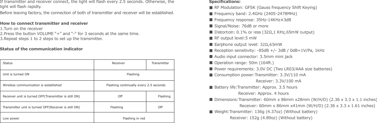 Specifications: RF Modulation: GFSK (Gauss frequency Shift Keying) Frequency band: 2.4GHz (2405-2478MHz) Frequency response: 35Hz-14KHz&plusmn;3dB Signal/Noise: 76dB or more  RF output level:5 mW  Reception sensitivity: -85dB +/- 3dB / 0dB=1V/Pa, 1kHz Audio input connector: 3.5mm mini jack Operation range: 50m (164ft.) Power requirements: 3.0V DC (Two LR03/AAA size batteries) Consumption power:Transmitter: 3.3V/110 mA                                        Receiver: 3.3V/100 mA   Battery life:Transmitter: Approx. 3.5 hours                         Receiver: Approx. 4 hours  Dimensions:Transmitter: 60mm x 86mm x28mm (W/H/D) (2.36 x 3.3 x 1.1 inches)                       Receiver: 60mm x 86mm x41mm (W/H/D) (2.36 x 3.3 x 1.61 inches) Weight:Transmitter: 136g (4.37oz) (Without battery)                 Receiver: 152g (4.89oz) (Without battery)If transmitter and receiver connect, the light will flash every 2.5 seconds. Otherwise, the light will flash rapidly.Before leaving factory, the connection of both of transmitter and receiver will be established.How to connect transmitter and receiver1.Turn on the receiver 2.Press the button VOLUME &ldquo;+&rdquo; and &ldquo;-&ldquo; for 3 seconds at the same time.3.Repeat steps 1 to 2 steps to set up the transmitter.                                   Status                                                                          Receiver                 TransmitterUnit is turned ON                                                                             FlashingWireless communication is established                                     Flashing continually every 2.5 seconds Receiver unit is turned OFF(Transmitter is still ON)                           Off                       FlashingTransmitter unit is turned OFF(Receiver is still ON)                    Flashing                       OffLow power                                                                                              Flashing in redStatus of the communication indicator