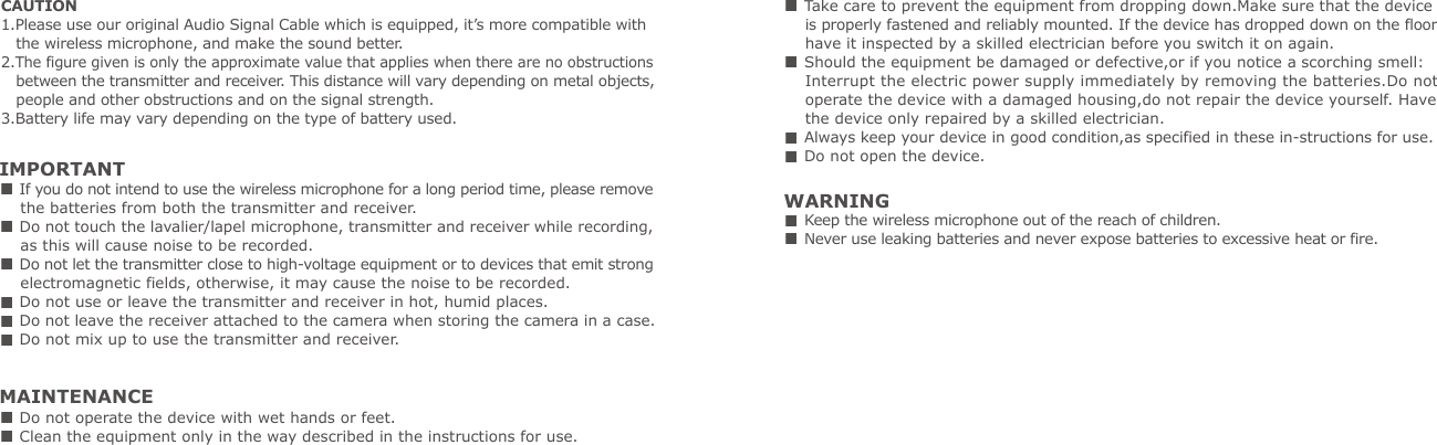 CAUTION1.Please use our original Audio Signal Cable which is equipped, it&rsquo;s more compatible with    the wireless microphone, and make the sound better.2.The figure given is only the approximate value that applies when there are no obstructions    between the transmitter and receiver. This distance will vary depending on metal objects,    people and other obstructions and on the signal strength.3.Battery life may vary depending on the type of battery used.IMPORTANT If you do not intend to use the wireless microphone for a long period time, please remove     the batteries from both the transmitter and receiver. Do not touch the lavalier/lapel microphone, transmitter and receiver while recording,     as this will cause noise to be recorded. Do not let the transmitter close to high-voltage equipment or to devices that emit strong     electromagnetic fields, otherwise, it may cause the noise to be recorded. Do not use or leave the transmitter and receiver in hot, humid places. Do not leave the receiver attached to the camera when storing the camera in a case. Do not mix up to use the transmitter and receiver.WARNING Keep the wireless microphone out of the reach of children. Never use leaking batteries and never expose batteries to excessive heat or fire.MAINTENANCE Do not operate the device with wet hands or feet. Clean the equipment only in the way described in the instructions for use. Take care to prevent the equipment from dropping down.Make sure that the device     is properly fastened and reliably mounted. If the device has dropped down on the floor     have it inspected by a skilled electrician before you switch it on again. Should the equipment be damaged or defective,or if you notice a scorching smell:    Interrupt the electric power supply immediately by removing the batteries.Do not     operate the device with a damaged housing,do not repair the device yourself. Have     the device only repaired by a skilled electrician. Always keep your device in good condition,as specified in these in-structions for use. Do not open the device.