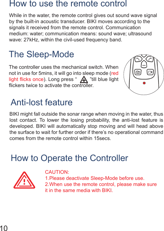 The Sleep-ModeHow to Operate the ControllerAnti-lost featureBIKI might fall outside the sonar range when moving in the water, thus lost contact. To lower the losing probability, the anti-lost feature is developed. BIKI will automatically stop moving and will head above the surface to wait for further order if there’s no operational command comes from the remote control within 15secs.CAUTION:  1.Please deactivate Sleep-Mode before use.2.When use the remote control, please make sure it in the same media with BIKI.     10The controller uses the mechanical switch. When not in use for 5mins, it will go into sleep mode (red light flicks once). Long press “        ”till blue light flickers twice to activate the controller.While in the water, the remote control gives out sound wave signal by the built-in acoustic transducer. BIKI moves according to the signals it received from the remote control. Communication medium: water; communication means: sound wave; ultrasound wave: 27kHz, within the civil-used frequency band.How to use the remote control