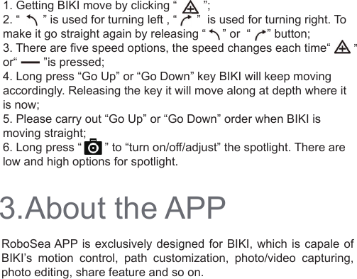 3.About the APPRoboSea APP is exclusively designed for BIKI, which is capale of  BIKI’s motion control, path customization, photo/video capturing, photo editing, share feature and so on.1. Getting BIKI move by clicking “        ”;2. “       ” is used for turning left , “      ”  is used for turning right. To make it go straight again by releasing “     ” or  “     ” button;3. There are five speed options, the speed changes each time“                         or“        ”is pressed;4. Long press “Go Up” or “Go Down” key BIKI will keep moving accordingly. Releasing the key it will move along at depth where it is now; 5. Please carry out “Go Up” or “Go Down” order when BIKI is moving straight;6. Long press “       ” to “turn on/off/adjust” the spotlight. There are low and high options for spotlight.  ”